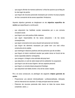 -   que puguin afrontar de manera autònoma i crítica les opcions que al llarg de
    la vida hagin de perdre.
-   que tinguin els recursos personals necessaris per construir el propi projecte
    de futur conscients de les seves capacitats i limitacions.


Aquests objectius generals es desglossen en els objectius específics de
centre que especifiquem a continuació:


-   que adquireixin les habilitats socials necessàries per a una correcta
    circulació social.
-   que tinguin una visió positiva d'ells mateixos.
-   que siguin responsables de les seves actuacions i de les seves
    conseqüències.
-   que siguin conscients de la seva situació tant personal com familiar.
-   que tinguin els elements necessaris per poder tenir una visió crítica
    constructiva de la realitat.
-   que mantinguin relacions positives amb les persones que els envolten.
-   que tinguin el màxim rendiment escolar que poden donar en funció de les
    seves capacitats (latents i emergents).
-   que coneguin i s'integrin a les activitats del propi barri.
-   que adquireixi un codi de valors basat amb la solidaritat i la cooperació.
-   que tinguin cura de la seva higiene i del seu aspecte personal.
-   que tinguin un correcte desenvolupament fisiològic.
-   que adquireixin els hàbits d'ordre i d'ús de les coses i espais.


Per a la seva consecució, es plantegen els següents mitjans generals de
centre:
-   Proporcionar una atenció individualitzada i professionalitzada, reforçada
    amb la intervenció de voluntaris. El mitjà principal seran les tutories.
-   Potenciar els recursos personals dels menor en totes les seves àrees
    (creativitat, valors...)
 