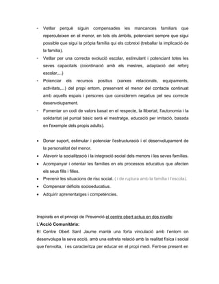 -   Vetllar    perquè     siguin     compensades    les    mancances      familiars   que
    repercuteixen en el menor, en tots els àmbits, potenciant sempre que sigui
    possible que sigui la pròpia família qui els cobreixi (treballar la implicació de
    la família).
-   Vetllar per una correcta evolució escolar, estimulant i potenciant totes les
    seves capacitats (coordinació amb els mestres, adaptació del reforç
    escolar,...)
-   Potenciar      els    recursos    positius   (xarxes   relacionals,    equipaments,
    activitats,...) del propi entorn, preservant el menor del contacte continuat
    amb aquells espais i persones que considerem negatius pel seu correcte
    desenvolupament.
-   Fomentar un codi de valors basat en el respecte, la llibertat, l'autonomia i la
    solidaritat (el puntal bàsic serà el mestratge, educació per imitació, basada
    en l'exemple dels propis adults).


•   Donar suport, estimular i potenciar l’estructuració i el desenvolupament de
    la personalitat del menor.
•   Afavorir la socialització i la integració social dels menors i les seves famílies.
•   Acompanyar i orientar les famílies en els processos educatius que afecten
    els seus fills i filles.
•   Prevenir les situacions de risc social. ( i de ruptura amb la família i l’escola).
•   Compensar dèficits socioeducatius.
•   Adquirir aprenentatges i competències.




Inspirats en el principi de Prevenció el centre obert actua en dos nivells:
L’Acció Comunitària:
El Centre Obert Sant Jaume manté una forta vinculació amb l’entorn on
desenvolupa la seva acció, amb una estreta relació amb la realitat física i social
que l’envolta, i es caracteritza per educar en el propi medi. Fent-se present en
 