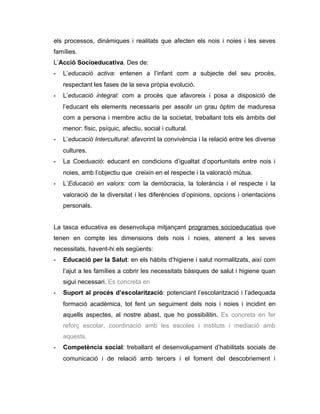 els processos, dinàmiques i realitats que afecten els nois i noies i les seves
famílies.
L’Acció Socioeducativa. Des de:
-   L’educació activa: entenen a l’infant com a subjecte del seu procès,
    respectant les fases de la seva pròpia evolució.
-   L’educació integral: com a procés que afavoreix i posa a disposició de
    l’educant els elements necessaris per assolir un grau òptim de maduresa
    com a persona i membre actiu de la societat, treballant tots els àmbits del
    menor: físic, psíquic, afectiu, social i cultural.
-   L’educació Intercultural: afavorint la convivència i la relació entre les diverse
    cultures.
-   La Coeduació: educant en condicions d’igualtat d’oportunitats entre nois i
    noies, amb l’objectiu que creixin en el respecte i la valoració mútua.
-   L’Educació en valors: com la demòcracia, la tolerància i el respecte i la
    valoració de la diversitat i les diferències d’opinions, opcions i orientacions
    personals.


La tasca educativa es desenvolupa mitjançant programes socioeducatius que
tenen en compte les dimensions dels nois i noies, atenent a les seves
necessitats, havent-hi els següents:
-   Educació per la Salut: en els hàbits d’higiene i salut normalitzats, així com
    l’ajut a les famílies a cobrir les necessitats bàsiques de salut i higiene quan
    sigui necessari. Es concreta en
-   Suport al procés d’escolarització: potenciant l’escolarització i l’adequada
    formació acadèmica, tot fent un seguiment dels nois i noies i incidint en
    aquells aspectes, al nostre abast, que ho possibilitin. Es concreta en fer
    reforç escolar, coordinació amb les escoles i instituts i mediació amb
    aquests.
-   Competència social: treballant el desenvolupament d’habilitats socials de
    comunicació i de relació amb tercers i el foment del descobriement i
 