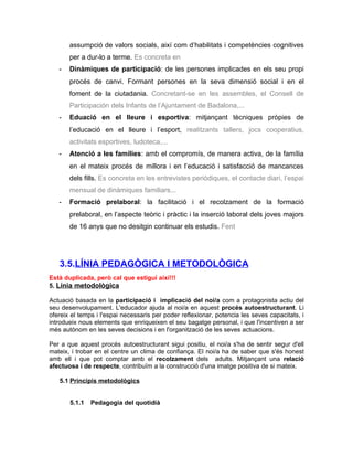 assumpció de valors socials, així com d’habilitats i competències cognitives
       per a dur-lo a terme. Es concreta en
   -   Dinàmiques de participació: de les persones implicades en els seu propi
       procés de canvi. Formant persones en la seva dimensió social i en el
       foment de la ciutadania. Concretant-se en les assembles, el Consell de
       Participación dels Infants de l’Ajuntament de Badalona,...
   -   Eduació en el lleure i esportiva: mitjançant tècniques pròpies de
       l’educació en el lleure i l’esport, realitzants tallers, jocs cooperatius,
       activitats esportives, ludoteca,...
   -   Atenció a les famílies: amb el compromís, de manera activa, de la família
       en el mateix procés de millora i en l’educació i satisfacció de mancances
       dels fills. Es concreta en les entrevistes periòdiques, el contacte diari, l’espai
       mensual de dinàmiques familiars...
   -   Formació prelaboral: la facilitació i el recolzament de la formació
       prelaboral, en l’aspecte teòric i pràctic i la inserció laboral dels joves majors
       de 16 anys que no desitgin continuar els estudis. Fent




   3.5.LÍNIA PEDAGÒGICA I METODOLÒGICA
Està duplicada, però cal que estigui així!!!
5. Línia metodològica

Actuació basada en la participació i implicació del noi/a com a protagonista actiu del
seu desenvolupament. L'educador ajuda al noi/a en aquest procés autoestructurant. Li
ofereix el temps i l'espai necessaris per poder reflexionar, potencia les seves capacitats, i
introdueix nous elements que enriqueixen el seu bagatge personal, i que l'incentiven a ser
més autònom en les seves decisions i en l'organització de les seves actuacions.

Per a que aquest procés autoestructurant sigui positiu, el noi/a s'ha de sentir segur d'ell
mateix, i trobar en el centre un clima de confiança. El noi/a ha de saber que s'és honest
amb ell i que pot comptar amb el recolzament dels adults. Mitjançant una relació
afectuosa i de respecte, contribuïm a la construcció d'una imatge positiva de si mateix.

   5.1 Principis metodològics


       5.1.1   Pedagogia del quotidià
 