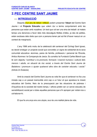 FUNDACIÓ CARLES BLANCH
CENTRE SANT JAUME – BADALONA                              PROJECTE EDUCATIU DE CENTRE


2.PEC CENTRE SANT JAUME
    2.1.   INTRODUCCIÓ
           Després d’un any de debat i reflexió podem presentar l’Ideari del Centre Sant
Jaume i el Projecte Educatiu que volem dur a terme conjuntament amb les
persones que estan amb nosaltres. Un text que vol ser una eina de treball i al mateix
temps una denúncia a favor dels més desvalguts Moltes d’elles, ja des de petites,
estan excloses dels drets que com a persona tenen pel sol fet d’haver nascut en un
context de marginació.


           L’any 1996 amb motiu de la celebració del centenari del Col·legi Sant Ignasi,
es decidí endegar un projecte social que concretés un signe de solidaritat de la seva
comunitat educativa: alumnes, pares de família, professors i personal de l'Escola,
Antics Alumnes i la Companyia de Jesús. Es constituí la Fundació Carles Blanch que
té com objectiu “contribuir a la promoció, formació i inserció humana i cultural dels
menors i adults, en situació de risc social, a través del Centre Sant Jaume de
Badalona i promoure o ajudar qualsevol altra obra de caràcter educatiu i social.”
(Article 2n Estatuts)


           Amb la creació del Centre Sant Jaume es volia fer que el centenari no fos una
mirada cap a un passat inamovible sinó cap a un futur al que apostava la missió
educativa del Centre. Neix de la preocupació per les situacions de pobresa i
d’injustícia de la societat del nostre temps. I alhora pretén ser un servei educatiu de
sensibilització social per a totes aquelles persones que s’hi apropen per visitar-nos o
col·laborar-hi.


           El que fa uns anys era una utopia, avui és una realitat plena de vida.




Centre Sant Jaume                                                                     4
c/Tortosa 33
08918 Badalona
Telf. i Fax: 93.383.33.18
 