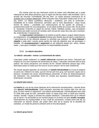 Els nois/es amb els que intervenim sovint es troben amb dificultats per a poder
relacionar-se amb altres persones, que no siguin les del seu entorn més immediat, i per a
accedir als recursos "normalitzats" del seu barri. La nostra actuació s'emmarca en el
quotidià com a context referencial. Dintre d'aquest marc l'educador medià entre el noi i el
seu entorn. La relació quotidiana, afectuosa i acollidora, junt amb la continuïtat i
l'estabilitat de la nostra intervenció, permeten que el noi/a descobreixi i visqui noves
formes de relació, i possibilita una reestructuració de les pautes de conducta, i
posteriorment poder fer una extrapolació en els altres àmbits de la seva vida. Ha de sentir
la necessitat i entendre un seguit de normes, hàbits, habilitats socials,...que considerem
importants per poder conviure en societat, però cal que les visqui dia a dia, per a conèixer-
les, entendre-les i incorporar-les.
         Un espai pautat i emmarcat on el nois/es se sentin segurs i puguin desenvolupar-
se íntegrament. Una estructura horària limitada però flexible que els ajudi a organitzar-se
i estructurar-se en les diferents tasques i/o activitats que realitzen. Un ritme adequat i
adaptat a cada edat i procés sense perdre de vista els objectius que cal aconseguir o
treballar. Un acompanyament i seguiment en els diferents espais (joc, reforç, dutxes,
sopar...) que ajudi a treballar l’autonomia i la responsabilitat personal.


       5.1.2   La relació educativa

La relació educador - menor. La transmissió de valors.

L'educador pretén esdevenir un model referencial important pel menor, l'educació per
imitació és una eina important de transmissió de valors. L'educador transmet amb la seva
actitud i les seves actuacions una manera de fer. Donant elements perquè sigui crític.
Serà bàsic posar el nostre punt de mira en el com actuem i fer-ho amb coherència.

Per assolir aquests aspectes, és necessari un treball individualitzat en el que el subjecte
es senti únic i diferent a la resta, que tot i formar part d'un grup, se'l reconeix i ajuda com a
persona. Acceptant les seves característiques personals, el ritme de desenvolupament,
els interessos i les necessitats, tenint en compte que aquestes característiques són
dinàmiques i canviants.

La relació tutor-menor


La tutoria és una de les eines bàsiques de la intervenció socioeducativa, i permet donar
una atenció individualitzada. Cada educador assumeix les tutories dels nois del seu
grup. El tutor manté un seguiment i una relació personalitzada i individualitzada amb cada
un d'ells dels quals és tutor, permetent trobar un espai propi amb un adult que l'orienta,
recolza, escolta i l'ajuda a prendre les pròpies decisions. L’educador-tutor és el referent
per al menor i ha de facilitar en tot moment espais on el menor se senti acollit i acceptat.
Paral·lelament és imprescindible un bon nivell de coordinació i entesa entre tots els qui
intervenen en atenció directe, per poder oferir dins de la riquesa de la pluralitat de
caràcters, un model de persona coherent amb la línia del projecte.



La relació grup-menor
 