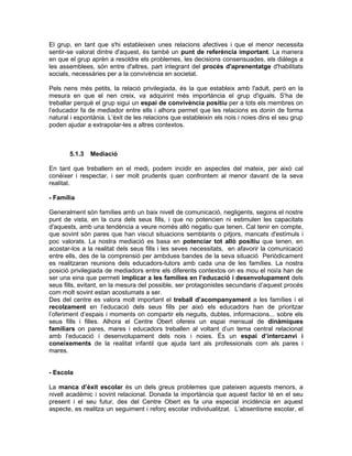 El grup, en tant que s'hi estableixen unes relacions afectives i que el menor necessita
sentir-se valorat dintre d'aquest, és també un punt de referència important. La manera
en que el grup aprèn a resoldre els problemes, les decisions consensuades, els diàlegs a
les assemblees, són entre d'altres, part integrant del procés d'aprenentatge d'habilitats
socials, necessàries per a la convivència en societat.

Pels nens més petits, la relació privilegiada, és la que estableix amb l'adult, però en la
mesura en que el nen creix, va adquirint més importància el grup d'iguals. S’ha de
treballar perquè el grup sigui un espai de convivència positiu per a tots els membres on
l’educador fa de mediador entre ells i alhora permet que les relacions es donin de forma
natural i espontània. L’èxit de les relacions que estableixin els nois i noies dins el seu grup
poden ajudar a extrapolar-les a altres contextos.



       5.1.3   Mediació

En tant que treballem en el medi, podem incidir en aspectes del mateix, per això cal
conèixer i respectar, i ser molt prudents quan confrontem al menor davant de la seva
realitat.

- Família

Generalment són famílies amb un baix nivell de comunicació, negligents, segons el nostre
punt de vista, en la cura dels seus fills, i que no potencien ni estimulen les capacitats
d'aquests, amb una tendència a veure només allò negatiu que tenen. Cal tenir en compte,
que sovint són pares que han viscut situacions semblants o pitjors, mancats d'estímuls i
poc valorats. La nostra mediació es basa en potenciar tot allò positiu que tenen, en
acostar-los a la realitat dels seus fills i les seves necessitats, en afavorir la comunicació
entre ells, des de la comprensió per ambdues bandes de la seva situació Periòdicament
es realitzaran reunions dels educadors-tutors amb cada una de les famílies. La nostra
posició privilegiada de mediadors entre els diferents contextos on es mou el noi/a han de
ser una eina que permeti implicar a les famílies en l’educació i desenvolupament dels
seus fills, evitant, en la mesura del possible, ser protagonistes secundaris d’aquest procés
com molt sovint estan acostumats a ser.
Des del centre es valora molt important el treball d’acompanyament a les famílies i el
recolzament en l’educació dels seus fills per això els educadors han de prioritzar
l’oferiment d’espais i moments on compartir els neguits, dubtes, informacions... sobre els
seus fills i filles. Alhora el Centre Obert ofereix un espai mensual de dinàmiques
familiars on pares, mares i educadors treballen al voltant d’un tema central relacionat
amb l’educació i desenvolupament dels nois i noies. És un espai d’intercanvi i
coneixements de la realitat infantil que ajuda tant als professionals com als pares i
mares.


- Escola

La manca d’èxit escolar és un dels greus problemes que pateixen aquests menors, a
nivell acadèmic i sovint relacional. Donada la importància que aquest factor té en el seu
present i el seu futur, des del Centre Obert es fa una especial incidència en aquest
aspecte, es realitza un seguiment i reforç escolar individualitzat. L’absentisme escolar, el
 