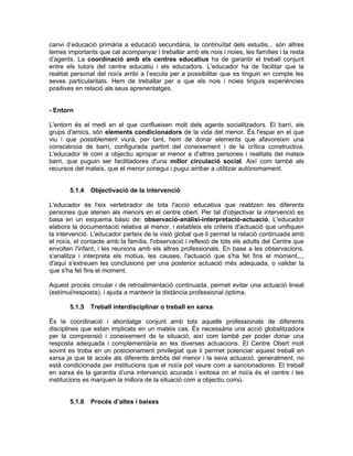 canvi d’educació primària a educació secundària, la continuïtat dels estudis... són altres
temes importants que cal acompanyar i treballar amb els nois i noies, les famílies i la resta
d’agents. La coordinació amb els centres educatius ha de garantir el treball conjunt
entre els tutors del centre educatiu i els educadors. L’educador ha de facilitar que la
realitat personal del noi/a arribi a l’escola per a possibilitar que es tinguin en compte les
seves particularitats. Hem de treballar per a que els nois i noies tinguis experiències
positives en relació als seus aprenentatges.


- Entorn

L'entorn és el medi en el que conflueixen molt dels agents socialitzadors. El barri, els
grups d'amics, són elements condicionadors de la vida del menor. És l'espai en el que
viu i que possiblement viurà, per tant, hem de donar elements que afavoreixin una
consciència de barri, configurada partint del coneixement i de la crítica constructiva.
L'educador té com a objectiu apropar el menor a d'altres persones i realitats del mateix
barri, que puguin ser facilitadores d'una millor circulació social. Així com també als
recursos del mateix, que el menor conegui i pugui arribar a utilitzar autònomament.


       5.1.4   Objectivació de la intervenció

L'educador és l'eix vertebrador de tota l'acció educativa que realitzen les diferents
persones que atenen als menors en el centre obert. Per tal d'objectivar la intervenció es
basa en un esquema bàsic de: observació-anàlisi-interpretació-actuació. L'educador
elabora la documentació relativa al menor, i estableix els criteris d'actuació que unifiquen
la intervenció. L'educador parteix de la visió global que li permet la relació continuada amb
el noi/a, el contacte amb la família, l'observació i reflexió de tots els adults del Centre que
envolten l'infant, i les reunions amb els altres professionals. En base a les observacions,
s'analitza i interpreta els motius, les causes, l'actuació que s'ha fet fins el moment,,,,
d'aquí s'extreuen les conclusions per una posterior actuació més adequada, o validar la
que s'ha fet fins el moment.

Aquest procés circular i de retroalimentació continuada, permet evitar una actuació lineal
(estímul/resposta), i ajuda a mantenir la distància professional òptima.

       5.1.5   Treball interdisciplinar o treball en xarxa

És la coordinació i abordatge conjunt amb tots aquells professionals de diferents
disciplines que estan implicats en un mateix cas. És necessària una acció globalitzadora
per la comprensió i coneixement de la situació, així com també per poder donar una
resposta adequada i complementària en les diverses actuacions. El Centre Obert molt
sovint es troba en un posicionament privilegiat que li permet potenciar aquest treball en
xarxa ja que té accés als diferents àmbits del menor i la seva actuació, generalment, no
està condicionada per institucions que el noi/a pot veure com a sancionadores. El treball
en xarxa és la garantia d’una intervenció acurada i exitosa on el noi/a és el centre i les
institucions es marquen la millora de la situació com a objectiu comú.


       5.1.6   Procés d’altes i baixes
 