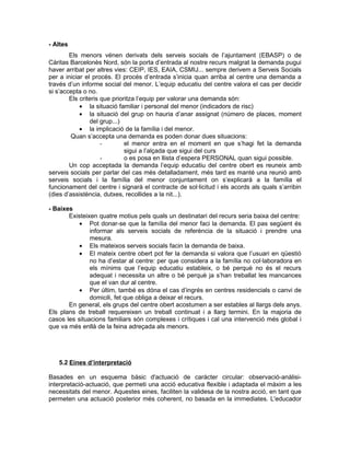 - Altes
        Els menors vénen derivats dels serveis socials de l’ajuntament (EBASP) o de
Càritas Barcelonès Nord, són la porta d’entrada al nostre recurs malgrat la demanda pugui
haver arribat per altres vies: CEIP, IES, EAIA, CSMIJ... sempre derivem a Serveis Socials
per a iniciar el procés. El procés d’entrada s’inicia quan arriba al centre una demanda a
través d’un informe social del menor. L’equip educatiu del centre valora el cas per decidir
si s’accepta o no.
        Els criteris que prioritza l’equip per valorar una demanda són:
            • la situació familiar i personal del menor (indicadors de risc)
            • la situació del grup on hauria d’anar assignat (número de places, moment
                del grup...)
            • la implicació de la família i del menor.
        Quan s’accepta una demanda es poden donar dues situacions:
                     -        el menor entra en el moment en que s’hagi fet la demanda
                              sigui a l’alçada que sigui del curs
                     -        o es posa en llista d’espera PERSONAL quan sigui possible.
        Un cop acceptada la demanda l’equip educatiu del centre obert es reuneix amb
serveis socials per parlar del cas més detalladament, més tard es manté una reunió amb
serveis socials i la família del menor conjuntament on s’explicarà a la família el
funcionament del centre i signarà el contracte de sol·licitud i els acords als quals s’arribin
(dies d’assistència, dutxes, recollides a la nit...).

- Baixes
       Existeixen quatre motius pels quals un destinatari del recurs seria baixa del centre:
           • Pot donar-se que la família del menor faci la demanda. El pas següent és
               informar als serveis socials de referència de la situació i prendre una
               mesura.
           • Els mateixos serveis socials facin la demanda de baixa.
           • El mateix centre obert pot fer la demanda si valora que l’usuari en qüestió
               no ha d’estar al centre: per que considera a la família no col·laboradora en
               els mínims que l’equip educatiu estableix, o bé perquè no és el recurs
               adequat i necessita un altre o bé perquè ja s’han treballat les mancances
               que el van dur al centre.
           • Per últim, també es dóna el cas d’ingrés en centres residencials o canvi de
               domicili, fet que obliga a deixar el recurs.
       En general, els grups del centre obert acostumen a ser estables al llargs dels anys.
Els plans de treball requereixen un treball continuat i a llarg termini. En la majoria de
casos les situacions familiars són complexes i crítiques i cal una intervenció més global i
que va més enllà de la feina adreçada als menors.




   5.2 Eines d’interpretació

Basades en un esquema bàsic d'actuació de caràcter circular: observació-anàlisi-
interpretació-actuació, que permeti una acció educativa flexible i adaptada el màxim a les
necessitats del menor. Aquestes eines, faciliten la validesa de la nostra acció, en tant que
permeten una actuació posterior més coherent, no basada en la immediates. L'educador
 