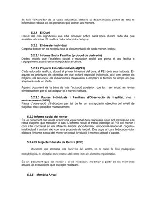 és l'eix vertebrador de la tasca educativa, elabora la documentació partint de tota la
informació rebuda de les persones que atenen als menors.


        5.2.1 El Diari
Recull del més significatiu que s'ha observat sobre cada noi/a durant cada dia que
assisteix al centre. El realitza l’educador-tutor del grup.

      5.2.2 El dossier individual
Carpeta dossier on es recopila tota la documentació de cada menor. Inclou:

        5.2.2.1 Informe Social Familiar (protocol de derivació)
Dades inicials que l'assistent social o educador social que porta el cas facilita a
l'equipament, abans de la incorporació al centre.

        5.2.2.2 Projecte Educatiu Individual (PEI)
Cada educador realitza, durant el primer trimestre del curs, el PEI dels seus tutorats. En
aquest es prioritzen els objectius en que es farà especial incidència, així com també els
mitjans, els recursos, els mecanismes d'avaluació a emprar i el termini de temps en que
s'aplicarà cada un d'ells.

Aquest document és la base de tota l'actuació posterior, que tot i ser anual, es revisa
trimestralment per si cal adaptar-lo a noves realitats.

         5.2.2.3 Pautes Individuals i Familiars d'Observació de fragilitat, risc i
maltractament (PIFO)
Pauta d’observació d’indicadors per tal de fer un extrapolació objectiva del nivell de
fragilitat, risc o possible maltractament.


     5.2.3 Informe social del menor
És un document que ajuda a tenir una visió global dels processos i que pot adreçar-se a la
resta d’agents que treballen el cas. L’informe recull el treball plantejat al PEI del menor i
com s’ha concretat en els diferents àmbits: sòcio-familiar, emocional-relacional, cognitiu-
intel.lectual i sanitari així com una proposta de treball. Dos cops al curs l’educador-tutor
elabora l’informe social del menor on recull l’evolució i moment actual d’aquest.


    5.2.4 El Projecte Educatiu de Centre (PEC)

        Document que emmarca tota l'activitat del centre, on es recull la línia pedagògica
metodològica, els objectius més generals del centre i tots els elements organitzatius.

És un document que cal revisar i, si és necessari, modificar a partir de les memòries
anuals i/o avaluacions que es vagin realitzant.


    5.2.5    Memòria Anyal
 
