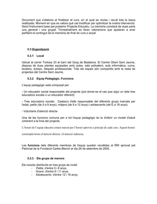 Document que s'elabora al finalitzar el curs, en el qual es revisa i recull tota la tasca
realitzada. Moment en que es valora què cal modificar per optimitzar la nostra intervenció.
Serà l'instrument base pel posterior Projecte Educatiu. La memòria constarà de dues parts
una general i una grupal. Trimestralment es faran valoracions que ajudaran a anar
perfilant el contingut de la memòria de final de curs o anyal.




    5.3 Organització

    5.3.1    Local

Ubicat al carrer Tortosa 33 al barri del Gorg de Badalona. El Centre Obert Sant Jaume,
disposa de dues plantes equipades amb aules, sala polivalent, aula informàtica, cuina,
lavabos, dutxes, despatx professionals. Tots els espais són compartits amb la resta de
projectes del Centre Sant Jaume.

    5.3.2    Equip Pedagògic. Funcions

L'equip pedagògic està composat per:

- Un educador social responsable del projecte (pot donar-se el cas que sigui un dels tres
educadors socials o un educador diferent)

- Tres educadors socials: Cadascú d'ells responsable del diferents grups marcats per
l'edat, petits (de 5 a 9 anys), mitjans (de 9 a 12 anys) i adolescents (de12 a 16 anys).

- Voluntaris d'atenció directa

Una de les funcions comuna per a tot l'equip pedagògic és la d'oferir un model d'adult
coherent a la línia del projecte.

L’horari de l’equip educatiu estarà marcat per l’horari aprovat a principi de cada curs. Aquest horari

contempla hores d’atenció directa i d’atenció indirecta.



Les funcions dels diferents membres de l'equip queden recollides al RRI aprovat pel
Patronat de la Fundació Carles Blanch el dia 26 de setembre de 2005.


    5.3.3    Els grups de menors

Els nois/es distribuïts en tres grups de nivell:
        - Petits: d'entre 5 i 8 anys.
        - Grans: d'entre 9 i 11 anys.
        - Adolescents: d'entre 12 i 16 anys.
 