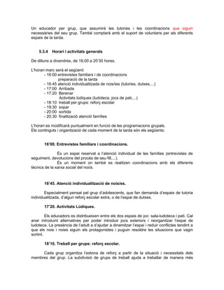 Un educador per grup, que assumirà les tutories i les coordinacions que siguin
necessàries del seu grup. També comptarà amb el suport de voluntaris per als diferents
espais de la tarda.


    5.3.4   Horari i activitats generals

De dilluns a divendres, de 16,00 a 20’30 hores.

L'horari marc serà el següent:
        - 16:00 entrevistes familiars i de coordinacions
                preparació de la tarda
        - 16:45 atenció individualitzada de nois/ies (tutories, dutxes,...)
        - 17:00 Arribada
        - 17:20 Berenar
                 Activitats lúdiques (ludoteca, jocs de pati,...)
        - 18:10 treball per grups: reforç escolar
        - 19:30 sopar
        - 20:00 sortida
        - 20.30 finalització atenció famílies

L'horari es modificarà puntualment en funció de les programacions grupals.
Els continguts i organització de cada moment de la tarda són els següents:


       16’00. Entrevistes familiars i coordinacions.

               És un espai reservat a l’atenció individual de les famílies (entrevistes de
seguiment, devolucions del procés de seu fill,...).
               És un moment on també es realitzen coordinacions amb els diferents
tècnics de la xarxa social del noi/a.



       16’45. Atenció individualització de nois/es.

        Especialment pensat pel grup d’adolescents, que fan demanda d’espais de tutoria
individualitzada, d’algun reforç escolar extra, o de l’espai de dutxes.

       17’20. Activitats Lúdiques.

         Els educadors es distribueixen entre els dos espais de joc: sala-ludoteca i pati. Cal
anar introduint alternatives per poder introduir jocs exteriors i reorganitzar l’espai de
ludoteca. La presència de l’adult a d’ajudar a dinamitzar l’espai i reduir conflictes tendint a
que els nois i noies siguin els protagonistes i puguin resoldre les situacions que vagin
sortint.

       18’10. Treball per grups: reforç escolar.

     Cada grup organitza l’estona de reforç a partir de la situació i necessitats dels
membres del grup. La subdivisió de grups de treball ajuda a treballar de manera més
 