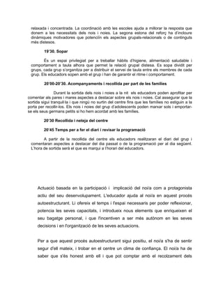 relaxada i concentrada. La coordinació amb les escoles ajuda a millorar la resposta que
 donem a les necessitats dels nois i noies. La segona estona del reforç ha d’incloure
 dinàmiques motivadores que potenciïn els aspectes grupals-relacionals o de continguts
 més distesos.

         19’30. Sopar

        És un espai privilegiat per a treballar hàbits d’higiene, alimentació saludable i
 comportament a taula alhora que permet la relació grupal distesa. Es sopa dividit per
 grups, cada grup s’organitza per a distribuir el servei de taula entre els membres de cada
 grup. Els educadors sopen amb el grup i han de garantir el ritme i comportament.

         20’00-20’30. Acompanyaments i recollida per part de les famílies

                Durant la sortida dels nois i noies a la nit els educadors poden aprofitar per
comentar als pares i mares aspectes a destacar sobre els nois i noies. Cal assegurar que la
sortida sigui tranquil·la i que ningú no surtin del centre fins que les famílies no estiguin a la
porta per recollir-los. Els nois i noies del grup d’adolescents poden marxar sols i emportar-
se els seus germans petits si ho hem acordat amb les famílies.

         20’30 Recollida i neteja del centre

         20’45 Temps per a fer el diari i revisar la programació

        A partir de la recollida del centre els educadors realitzaran el diari del grup i
 comentaran aspectes a destacar del dia passat o de la programació per al dia següent.
 L’hora de sortida serà el que es marqui a l’horari del educadors.




     Actuació basada en la participació i implicació del noi/a com a protagonista
     actiu del seu desenvolupament. L'educador ajuda al noi/a en aquest procés
     autoestructurant. Li ofereix el temps i l'espai necessaris per poder reflexionar,
     potencia les seves capacitats, i introdueix nous elements que enriqueixen el
     seu bagatge personal, i que l'incentiven a ser més autònom en les seves
     decisions i en l'organització de les seves actuacions.


     Per a que aquest procés autoestructurant sigui positiu, el noi/a s'ha de sentir
     segur d'ell mateix, i trobar en el centre un clima de confiança. El noi/a ha de
     saber que s'és honest amb ell i que pot comptar amb el recolzament dels
 