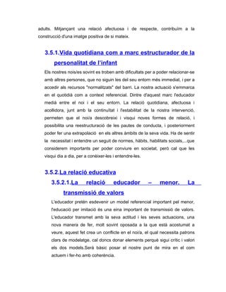 adults. Mitjançant una relació afectuosa i de respecte, contribuïm a la
construcció d'una imatge positiva de si mateix.


   3.5.1.Vida quotidiana com a marc estructurador de la
        personalitat de l’infant
   Els nostres nois/es sovint es troben amb dificultats per a poder relacionar-se
   amb altres persones, que no siguin les del seu entorn més immediat, i per a
   accedir als recursos "normalitzats" del barri. La nostra actuació s'emmarca
   en el quotidià com a context referencial. Dintre d'aquest marc l'educador
   medià entre el noi i el seu entorn. La relació quotidiana, afectuosa i
   acollidora, junt amb la continuïtat i l'estabilitat de la nostra intervenció,
   permeten que el noi/a descobreixi i visqui noves formes de relació, i
   possibilita una reestructuració de les pautes de conducta, i posteriorment
   poder fer una extrapolació en els altres àmbits de la seva vida. Ha de sentir
   la necessitat i entendre un seguit de normes, hàbits, habilitats socials,...que
   considerem importants per poder conviure en societat, però cal que les
   visqui dia a dia, per a conèixer-les i entendre-les.


   3.5.2.La relació educativa
      3.5.2.1.La         relació        educador          –    menor.         La
             transmissió de valors
      L'educador pretén esdevenir un model referencial important pel menor,
      l'educació per imitació és una eina important de transmissió de valors.
      L'educador transmet amb la seva actitud i les seves actuacions, una
      nova manera de fer, molt sovint oposada a la que està acostumat a
      veure, aquest fet crea un conflicte en el noi/a, el qual necessita patrons
      clars de modelatge, cal doncs donar elements perquè sigui crític i valori
      els dos models.Serà bàsic posar el nostre punt de mira en el com
      actuem i fer-ho amb coherència.
 