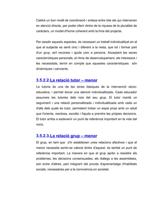 Caldrà un bon nivell de coordinació i entesa entre tots els qui intervenen
en atenció directe, per poder oferir dintre de la riquesa de la pluralitat de
caràcters, un model d'home coherent amb la línia del projecte.


Per assolir aquests aspectes, és necessari un treball individualitzat en el
que el subjecte es senti únic i diferent a la resta, que tot i formar part
d'un grup, se'l reconeix i ajuda com a persona. Acceptant les seves
característiques personals, el ritme de desenvolupament, els interessos i
les necessitats, tenint en compte que aquestes característiques          són
dinàmiques i canviants.


3.5.2.2.La relació tutor – menor
La tutoria és una de les eines bàsiques de la intervenció sòcio-
educativa, i permet donar una atenció individualitzada. Cada educador
assumeix les tutories dels nois del seu grup. El tutor manté un
seguiment i una relació personalitzada i individualitzada amb cada un
d'ells dels quals és tutor, permetent trobar un espai propi amb un adult
que l'orienta, resclosa, escolta i l'ajuda a prendre les pròpies decisions.
El tutor arriba a esdevenir un punt de referència important en la vida del
noi/a.


3.5.2.3.La relació grup – menor
El grup, en tant que s'hi estableixen unes relacions afectives i que el
menor necessita sentir-se valorat dintre d'aquest, és també un punt de
referència important. La manera en que el grup aprèn a resoldre els
problemes, les decisions consensuades, els diàlegs a les assemblees,
són entre d'altres, part integrant del procés d'aprenentatge d'habilitats
socials, necessàries per a la convivència en societat.
 