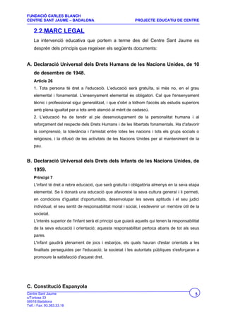 FUNDACIÓ CARLES BLANCH
CENTRE SANT JAUME – BADALONA                                  PROJECTE EDUCATIU DE CENTRE

    2.2.MARC LEGAL
    La intervenció educativa que portem a terme des del Centre Sant Jaume es
    desprèn dels principis que regeixen els següents documents:


A. Declaració Universal dels Drets Humans de les Nacions Unides, de 10
    de desembre de 1948.
    Article 26
    1. Tota persona té dret a l'educació. L'educació serà gratuïta, si més no, en el grau
    elemental i fonamental. L'ensenyament elemental és obligatori. Cal que l'ensenyament
    tècnic i professional sigui generalitzat, i que s'obri a tothom l'accés als estudis superiors
    amb plena igualtat per a tots amb atenció al mèrit de cadascú.
    2. L'educació ha de tendir al ple desenvolupament de la personalitat humana i al
    reforçament del respecte dels Drets Humans i de les llibertats fonamentals. Ha d'afavorir
    la comprensió, la tolerància i l'amistat entre totes les nacions i tots els grups socials o
    religiosos, i la difusió de les activitats de les Nacions Unides per al manteniment de la
    pau.


B. Declaració Universal dels Drets dels Infants de les Nacions Unides, de
    1959.
    Principi 7
    L'infant té dret a rebre educació, que serà gratuïta i obligatòria almenys en la seva etapa
    elemental. Se li donarà una educació que afavoreixi la seva cultura general i li permeti,
    en condicions d'igualtat d'oportunitats, desenvolupar les seves aptituds i el seu judici
    individual, el seu sentit de responsabilitat moral i social, i esdevenir un membre útil de la
    societat.
    L'interès superior de l'infant serà el principi que guiarà aquells qui tenen la responsabilitat
    de la seva educació i orientació; aquesta responsabilitat pertoca abans de tot als seus
    pares.
    L'infant gaudirà plenament de jocs i esbarjos, els quals hauran d'estar orientats a les
    finalitats perseguides per l'educació; la societat i les autoritats públiques s'esforçaran a
    promoure la satisfacció d'aquest dret.




C. Constitució Espanyola
Centre Sant Jaume                                                                               5
c/Tortosa 33
08918 Badalona
Telf. i Fax: 93.383.33.18
 