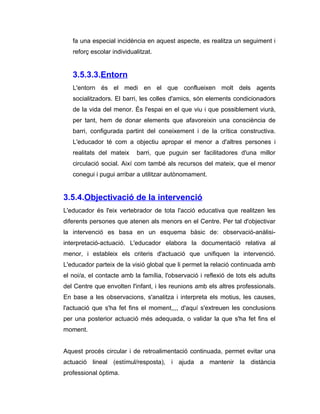 fa una especial incidència en aquest aspecte, es realitza un seguiment i
   reforç escolar individualitzat.


   3.5.3.3.Entorn
   L'entorn és el medi en el que conflueixen molt dels agents
   socialitzadors. El barri, les colles d'amics, són elements condicionadors
   de la vida del menor. És l'espai en el que viu i que possiblement viurà,
   per tant, hem de donar elements que afavoreixin una consciència de
   barri, configurada partint del coneixement i de la crítica constructiva.
   L'educador té com a objectiu apropar el menor a d'altres persones i
   realitats del mateix     barri, que puguin ser facilitadores d'una millor
   circulació social. Així com també als recursos del mateix, que el menor
   conegui i pugui arribar a utilitzar autònomament.


3.5.4.Objectivació de la intervenció
L'educador és l'eix vertebrador de tota l'acció educativa que realitzen les
diferents persones que atenen als menors en el Centre. Per tal d'objectivar
la intervenció es basa en un esquema bàsic de: observació-anàlisi-
interpretació-actuació. L'educador elabora la documentació relativa al
menor, i estableix els criteris d'actuació que unifiquen la intervenció.
L'educador parteix de la visió global que li permet la relació continuada amb
el noi/a, el contacte amb la família, l'observació i reflexió de tots els adults
del Centre que envolten l'infant, i les reunions amb els altres professionals.
En base a les observacions, s'analitza i interpreta els motius, les causes,
l'actuació que s'ha fet fins el moment,,,, d'aquí s'extreuen les conclusions
per una posterior actuació més adequada, o validar la que s'ha fet fins el
moment.


Aquest procés circular i de retroalimentació continuada, permet evitar una
actuació lineal (estímul/resposta), i ajuda a mantenir la distància
professional òptima.
 