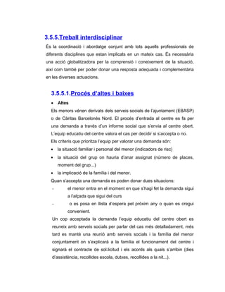 3.5.5.Treball interdisciplinar
És la coordinació i abordatge conjunt amb tots aquells professionals de
diferents disciplines que estan implicats en un mateix cas. És necessària
una acció globalitzadora per la comprensió i coneixement de la situació,
així com també per poder donar una resposta adequada i complementària
en les diverses actuacions.


  3.5.5.1.Procés d’altes i baixes
  •    Altes
  Els menors vénen derivats dels serveis socials de l’ajuntament (EBASP)
  o de Càritas Barcelonès Nord. El procés d’entrada al centre es fa per
  una demanda a través d’un informe social que s’envia al centre obert.
  L’equip educatiu del centre valora el cas per decidir si s’accepta o no.
  Els criteris que prioritza l’equip per valorar una demanda són:
  •    la situació familiar i personal del menor (indicadors de risc)
  •    la situació del grup on hauria d’anar assignat (número de places,
       moment del grup...)
  •    la implicació de la família i del menor.
  Quan s’accepta una demanda es poden donar dues situacions:
   -        el menor entra en el moment en que s’hagi fet la demanda sigui
            a l’alçada que sigui del curs
   -           o es posa en llista d’espera pel pròxim any o quan es cregui
            convenient.
   Un cop acceptada la demanda l’equip educatiu del centre obert es
   reuneix amb serveis socials per parlar del cas més detalladament, més
   tard es manté una reunió amb serveis socials i la família del menor
   conjuntament on s’explicarà a la família el funcionament del centre i
   signarà el contracte de sol.licitud i els acords als quals s’arribin (dies
   d’assistència, recollides escola, dutxes, recollides a la nit...).
 