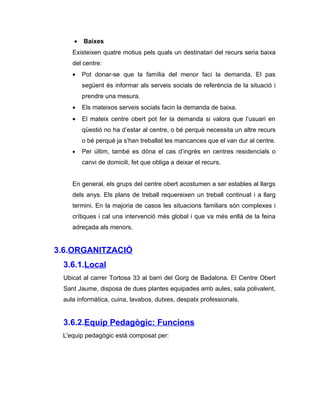 •   Baixes
    Existeixen quatre motius pels quals un destinatari del recurs seria baixa
    del centre:
    •   Pot donar-se que la família del menor faci la demanda. El pas
        següent és informar als serveis socials de referència de la situació i
        prendre una mesura.
    •   Els mateixos serveis socials facin la demanda de baixa.
    •   El mateix centre obert pot fer la demanda si valora que l’usuari en
        qüestió no ha d’estar al centre, o bé perquè necessita un altre recurs
        o bé perquè ja s’han treballat les mancances que el van dur al centre.
    •   Per últim, també es dóna el cas d’ingrés en centres residencials o
        canvi de domicili, fet que obliga a deixar el recurs.


    En general, els grups del centre obert acostumen a ser estables al llargs
    dels anys. Els plans de treball requereixen un treball continuat i a llarg
    termini. En la majoria de casos les situacions familiars són complexes i
    crítiques i cal una intervenció més global i que va més enllà de la feina
    adreçada als menors.


3.6.ORGANITZACIÓ
 3.6.1.Local
 Ubicat al carrer Tortosa 33 al barri del Gorg de Badalona. El Centre Obert
 Sant Jaume, disposa de dues plantes equipades amb aules, sala polivalent,
 aula informàtica, cuina, lavabos, dutxes, despatx professionals.


 3.6.2.Equip Pedagògic: Funcions
 L'equip pedagògic està composat per:
 