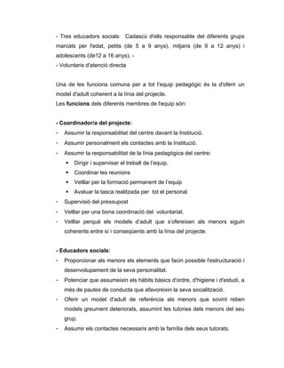 - Tres educadors socials: Cadascú d'ells responsable del diferents grups
marcats per l'edat, petits (de 5 a 9 anys), mitjans (de 9 a 12 anys) i
adolescents (de12 a 16 anys). -
- Voluntaris d'atenció directa


Una de les funcions comuna per a tot l'equip pedagògic és la d'oferir un
model d'adult coherent a la línia del projecte.
Les funcions dels diferents membres de l'equip són:


- Coordinador/a del projecte:
-   Assumir la responsabilitat del centre davant la Institució.
-   Assumir personalment els contactes amb la Institució.
-   Assumir la responsabilitat de la línia pedagògica del centre:
       Dirigir i supervisar el treball de l’equip.
       Coordinar les reunions
       Vetllar per la formació permanent de l’equip
       Avaluar la tasca realitzada per tot el personal
-   Supervisió del pressupost
-   Vetllar per una bona coordinació del voluntariat.
-   Vetllar perquè els models d’adult que s’ofereixen als menors siguin
    coherents entre sí i conseqüents amb la línia del projecte.


- Educadors socials:
-   Proporcionar als menors els elements que facin possible l'estructuració i
    desenvolupament de la seva personalitat.
-   Potenciar que assumeixin els hàbits bàsics d'ordre, d'higiene i d'estudi, a
    més de pautes de conducta que afavoreixin la seva socialització.
-   Oferir un model d'adult de referència als menors que sovint reben
    models greument deteriorats, assumint les tutories dels menors del seu
    grup.
-   Assumir els contactes necessaris amb la família dels seus tutorats.
 