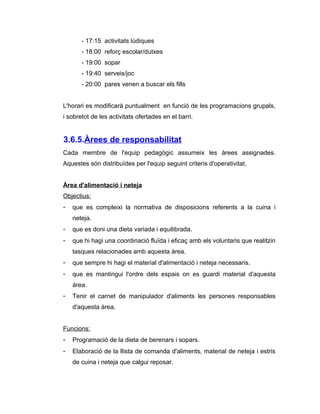 - 17:15 activitats lúdiques
       - 18:00 reforç escolar/dutxes
       - 19:00 sopar
       - 19:40 serveis/joc
       - 20:00 pares venen a buscar els fills


L'horari es modificarà puntualment en funció de les programacions grupals,
i sobretot de les activitats ofertades en el barri.


3.6.5.Àrees de responsabilitat
Cada membre de l'equip pedagògic assumeix les àrees assignades.
Aquestes són distribuïdes per l'equip seguint criteris d'operativitat.


Àrea d'alimentació i neteja
Objectius:
-   que es compleixi la normativa de disposicions referents a la cuina i
    neteja.
-   que es doni una dieta variada i equilibrada.
-   que hi hagi una coordinació fluïda i eficaç amb els voluntaris que realitzin
    tasques relacionades amb aquesta àrea.
-   que sempre hi hagi el material d'alimentació i neteja necessaris.
-   que es mantingui l'ordre dels espais on es guardi material d'aquesta
    àrea.
-   Tenir el carnet de manipulador d'aliments les persones responsables
    d'aquesta àrea.


Funcions:
-   Programació de la dieta de berenars i sopars.
-   Elaboració de la llista de comanda d'aliments, material de neteja i estris
    de cuina i neteja que calgui reposar.
 