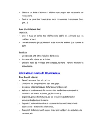 -   Elaborar un llistat d'adreces i telèfons que puguin ser necessaris per
    reparacions.
-   Control de garanties i contractes amb companyies i empreses (llum,
    gas,...).


Àrea d'activitats de barri
Objectius:
-   Que hi hagi al centre les informacions sobre les activitats que es
    realitzen al barri.
-   Que els diferents grups participin a les activitats adients, que s'ofertin al
    barri.


Funcions
-   Coordinació amb altres recursos de la zona.
-   Informar a l'equip de les activitats.
-   Elaborar llistat de recursos amb adreces, telèfons i horaris. Mantenir-la
    actualitzada.


3.6.6.Mecanismes de Coordinació
Coordinació interna:
-   Reunió setmanal dels educadors.
-   Coordinar les programacions dels tres grups.
-   Coordinar totes les tasques de funcionament general
-   Valorar el funcionament del centre a tots nivells (tasca pedagògica,
    dinàmica, voluntaris, activitats, professionals.)
-   Exposició, per part dels tutors, de les evolucions substancials i
    seguiment dels diferents casos.
-   Exposició, valoració i avaluació conjunta de l'evolució dels infants i
    adolescents i de la nostra intervenció.
-   Exposició de la informació que es tingui sobre el barri, les activitats, els
    recursos, etc.
 