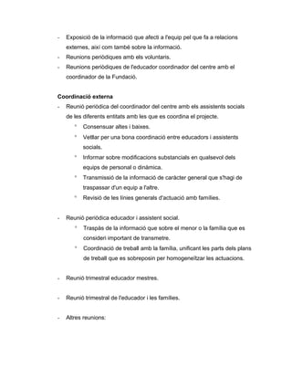 -   Exposició de la informació que afecti a l'equip pel que fa a relacions
    externes, així com també sobre la informació.
-   Reunions periòdiques amb els voluntaris.
-   Reunions periòdiques de l'educador coordinador del centre amb el
    coordinador de la Fundació.


Coordinació externa
-   Reunió periòdica del coordinador del centre amb els assistents socials
    de les diferents entitats amb les que es coordina el projecte.
       °   Consensuar altes i baixes.
       °   Vetllar per una bona coordinació entre educadors i assistents
           socials.
       °   Informar sobre modificacions substancials en qualsevol dels
           equips de personal o dinàmica.
       °   Transmissió de la informació de caràcter general que s'hagi de
           traspassar d'un equip a l'altre.
       °   Revisió de les línies generals d'actuació amb famílies.


-   Reunió periòdica educador i assistent social.
       °   Traspàs de la informació que sobre el menor o la família que es
           consideri important de transmetre.
       °   Coordinació de treball amb la família, unificant les parts dels plans
           de treball que es sobreposin per homogeneïtzar les actuacions.


-   Reunió trimestral educador mestres.


-   Reunió trimestral de l'educador i les famílies.


-   Altres reunions:
 