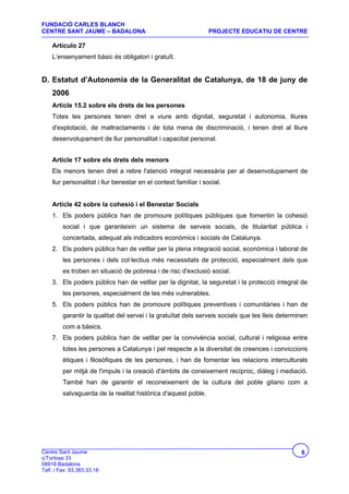 FUNDACIÓ CARLES BLANCH
CENTRE SANT JAUME – BADALONA                                     PROJECTE EDUCATIU DE CENTRE

    Artículo 27
    L’ensenyament bàsic és obligatori i gratuït.


D. Estatut d’Autonomia de la Generalitat de Catalunya, de 18 de juny de
    2006
    Article 15.2 sobre els drets de les persones
    Totes les persones tenen dret a viure amb dignitat, seguretat i autonomia, lliures
    d'explotació, de maltractaments i de tota mena de discriminació, i tenen dret al lliure
    desenvolupament de llur personalitat i capacitat personal.


    Article 17 sobre els drets dels menors
    Els menors tenen dret a rebre l'atenció integral necessària per al desenvolupament de
    llur personalitat i llur benestar en el context familiar i social.


    Article 42 sobre la cohesió i el Benestar Socials
    1. Els poders públics han de promoure polítiques públiques que fomentin la cohesió
         social i que garanteixin un sistema de serveis socials, de titularitat pública i
         concertada, adequat als indicadors econòmics i socials de Catalunya.
    2. Els poders públics han de vetllar per la plena integració social, econòmica i laboral de
         les persones i dels col·lectius més necessitats de protecció, especialment dels que
         es troben en situació de pobresa i de risc d'exclusió social.
    3. Els poders públics han de vetllar per la dignitat, la seguretat i la protecció integral de
         les persones, especialment de les més vulnerables.
    5. Els poders públics han de promoure polítiques preventives i comunitàries i han de
         garantir la qualitat del servei i la gratuïtat dels serveis socials que les lleis determinen
         com a bàsics.
    7. Els poders públics han de vetllar per la convivència social, cultural i religiosa entre
         totes les persones a Catalunya i pel respecte a la diversitat de creences i conviccions
         ètiques i filosòfiques de les persones, i han de fomentar les relacions interculturals
         per mitjà de l'impuls i la creació d'àmbits de coneixement recíproc, diàleg i mediació.
         També han de garantir el reconeixement de la cultura del poble gitano com a
         salvaguarda de la realitat històrica d'aquest poble.




Centre Sant Jaume                                                                                 6
c/Tortosa 33
08918 Badalona
Telf. i Fax: 93.383.33.18
 