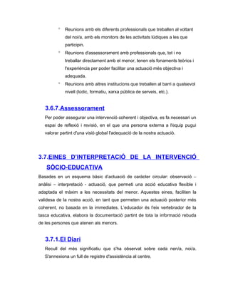 °   Reunions amb els diferents professionals que treballen al voltant
              del noi/a, amb els monitors de les activitats lúdiques a les que
              participin.
          °   Reunions d'assessorament amb professionals que, tot i no
              treballar directament amb el menor, tenen els fonaments teòrics i
              l'experiència per poder facilitar una actuació més objectiva i
              adequada.
          °   Reunions amb altres institucions que treballen al barri a qualsevol
              nivell (lúdic, formatiu, xarxa pública de serveis, etc.).


   3.6.7.Assessorament
   Per poder assegurar una intervenció coherent i objectiva, es fa necessari un
   espai de reflexió i revisió, en el que una persona externa a l'equip pugui
   valorar partint d'una visió global l'adequació de la nostra actuació.




3.7.EINES D’INTERPRETACIÓ DE LA INTERVENCIÓ
   SÒCIO-EDUCATIVA
Basades en un esquema bàsic d’actuació de caràcter circular: observació –
anàlisi – interpretació - actuació, que permeti una acció educativa flexible i
adaptada el màxim a les necessitats del menor. Aquestes eines, faciliten la
validesa de la nostra acció, en tant que permeten una actuació posterior més
coherent, no basada en la immediates. L’educador és l’eix vertebrador de la
tasca educativa, elabora la documentació partint de tota la informació rebuda
de les persones que atenen als menors.


   3.7.1.El Diari
   Recull del més significatiu que s'ha observat sobre cada nen/a, noi/a.
   S'annexiona un full de registre d'assistència al centre.
 