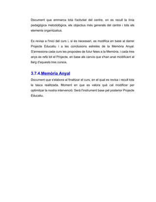 Document que emmarca tota l'activitat del centre, on es recull la línia
pedagògica metodològica, els objectius més generals del centre i tots els
elements organitzatius.


Es revisa a l'inici del curs i, si és necessari, es modifica en base al darrer
Projecte Educatiu i a les conclusions estretes de la Memòria Anyal.
S'annexiona cada curs les propostes de futur fetes a la Memòria, i cada tres
anys es refà tot el Projecte, en base als canvis que s'han anat modificant al
llarg d'aquests tres cursos.


3.7.4.Memòria Anyal
Document que s'elabora al finalitzar el curs, en el qual es revisa i recull tota
la tasca realitzada. Moment en que es valora què cal modificar per
optimitzar la nostra intervenció. Serà l'instrument base pel posterior Projecte
Educatiu.
 
