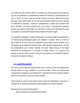 En aquest moment, juliol de 2005, ens trobem que aquell projecte que preteníem
que fos una alternativa a l’absentisme realment es tradueix en l’escolarització de,
com a mínim, 15 nois i noies que d’altra manera ja haurien abandonat la seva
formació. Però sense deixar de ser una certa paradoxa també ens hem convertit
en l’alternativa a l’institut, i aquest és, possiblement, el repte més important que
tenim plantejat: com anar avançant per tal de trobar i complementar diferents
accions que vagin encaminades a la prevenció i reducció de l’absentisme sense
que suposin un trencament absolut amb el sistema educatiu reglat.


Les possibles estratègies i accions destinades a recuperar hàbits d’escolarització i
la il·lusió pels aprenentatges poden ser múltiples i variades. Però res d’això té
gaire sentit si no es fa des d’una perspectiva més global, sense disposar de la
complicitat de les diferents administracions, dels diferents departaments i de tots
els professionals que hi estan implicats. Per part nostra sempre hi ha hagut
l’oferiment de col·laboració i la voluntat de treball conjunt, i així seguirà sent
perquè no pot ser d’altra manera. Entenem que aquest es un problema integral i
requereix una resposta integral.




   4.2.JUSTIFICACIÓ
No cal fer una enumeració extensa de les raons i causes per les que l’absentisme
escolar esdevé un greu problema a la nostra societat. Tothom pot extreure les
conseqüències negatives que l’absentisme i l’abandonament del sistema educatiu
tindran en els infants i joves de la nostra societat.


Farem esment, només, de les repercussions socials de l’absentisme, per posar un
exemple de la necessitat d’abordar aquest problema amb caire d’urgència.


Repercussions socials de l’absentisme:
   -   Manca d’adquisició de coneixements bàsics.
 