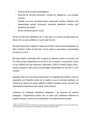 -   Exclusió de la formació postobligatoria.
    -   Absència de recursos personals i socials per adaptar-se a una societat
        canviant.
    -   Entrada en el mon del treball sense credencials mínimes. Parteixen amb
        desavantatge perquè l’empresari assimilarà desafecció escolar amb
        desafecció pel treball.
    -   Alt risc d’exclusió laboral i social.


El barri de Sant Roc (Badalona) és un dels barris on el tema de l’absentisme es
dibuixa com un greu problema i un gran repte de futur.


Del total d’absentisme registrat a l’etapa de primària a tota la ciutat de Badalona, el
60% correspon al Barri de Sant Roc. Si ens referim a secundaria, el percentatge
es situa en un 50 %.


Del total d'infants matriculats (697 nens/es) als diferents centres de primària (de
P-3 a 6è), la taxa d'absentisme es de 30'5 % (213 nens/es). I a secundaria, durant
el curs 2002/03 del total d'alumnes matriculats a l'ESO a l'institut Eugeni d'Ors i
l'escola Lestonnac (420 joves) el percentatge d'absentistes era del 38'5 % (161
nois/es).1


Aquestes xifres són una primera aproximació a la magnitud del problema, però no
representa una fotografia exacte de la realitat, ja que el principal problema, és
l’obtenció de dades que puguin reflectir la realitat complexa, plural i canviant que
desencadena l’absentisme dels infants i joves del barri.


L’absència de polítiques educatives integrades i de mesures de caràcter
pedagògic i d’organització escolar són un factor que condiciona fortament la
possible reducció i prevenció de l’absentisme i de l’abandonament escolar.


1
 Dades extretes del document "Projecte de millora del procés d'atenció a l'absentisme escolar a la zona IV de
Serveis Personals" de l'Ajuntament de Badalona, amb data de juliol de 2003.
 