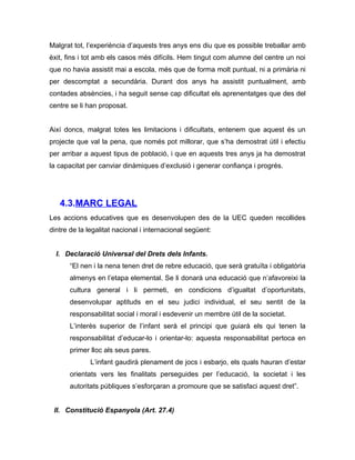Malgrat tot, l’experiència d’aquests tres anys ens diu que es possible treballar amb
èxit, fins i tot amb els casos més difícils. Hem tingut com alumne del centre un noi
que no havia assistit mai a escola, més que de forma molt puntual, ni a primària ni
per descomptat a secundària. Durant dos anys ha assistit puntualment, amb
contades absències, i ha seguit sense cap dificultat els aprenentatges que des del
centre se li han proposat.


Així doncs, malgrat totes les limitacions i dificultats, entenem que aquest és un
projecte que val la pena, que només pot millorar, que s’ha demostrat útil i efectiu
per arribar a aquest tipus de població, i que en aquests tres anys ja ha demostrat
la capacitat per canviar dinàmiques d’exclusió i generar confiança i progrés.




   4.3.MARC LEGAL
Les accions educatives que es desenvolupen des de la UEC queden recollides
dintre de la legalitat nacional i internacional següent:


  I. Declaració Universal del Drets dels Infants.
       “El nen i la nena tenen dret de rebre educació, que serà gratuïta i obligatòria
       almenys en l’etapa elemental. Se li donarà una educació que n’afavoreixi la
       cultura general i li permeti, en condicions d’igualtat d’oportunitats,
       desenvolupar aptituds en el seu judici individual, el seu sentit de la
       responsabilitat social i moral i esdevenir un membre útil de la societat.
       L’interès superior de l’infant serà el principi que guiarà els qui tenen la
       responsabilitat d’educar-lo i orientar-lo: aquesta responsabilitat pertoca en
       primer lloc als seus pares.
              L’infant gaudirà plenament de jocs i esbarjo, els quals hauran d’estar
       orientats vers les finalitats perseguides per l’educació, la societat i les
       autoritats públiques s’esforçaran a promoure que se satisfaci aquest dret”.


 II. Constitució Espanyola (Art. 27.4)
 