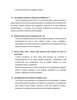 “L’ensenyament bàsic és obligatori i gratuït”




III. Llei Orgànica del Dret a l’Educació (LODE) (Art. 1)
       “Tots els espanyols tenen dret a una educació bàsica que els permeti el
desenvolupament de la seva pròpia personalitat i la realització d’una activitat útil a
la societat. Aquesta educació serà obligatòria i gratuïta en el nivell d’Educació
General Bàsica i, si s’escau, en la Formació Professional de primer grau, com
també en els altres nivells que la llei estableixi”


IV. Estatut d’Autonomia de Catalunya (Art. 15)
       “És de la competència plena de la Generalitat la regulació i administració de
       l’ensenyament en tota la seva extensió, nivells i graus, modalitats i
       especialitats, en l’àmbit de les seves competències, sens perjudici d’allò que
       disposen l’article 27 de la Constitució...”


 V. Decret sobre drets i deures dels alumnes dels centres de nivell no
     universitari
       “L’estudi constitueix un deure bàsic dels alumnes que comporta el
       desenvolupament de les seves aptituds personals i l’aprofitament dels
       coneixements que s’imparteixen amb la finalitat d’assolir una bona
       preparació humana i acadèmica.
       Aquest deure general es concreta, entre altres, en les obligacions següents:
       assistir a classe, participar en els activitats acordades en el calendari
       escolar i respectar els horaris establerts”...


VI. Llei Reguladora de les Bases de Règim Local
       “El municipi ha de participar en la programació de l’ensenyament i cooperar
       amb l’administració educativa en la creació, la construcció i el manteniment
       dels centres docents públics, intervenir en els seus òrgans de gestió i
       participar en la vigilància del compliment de l’escolaritat obligatòria”.
 