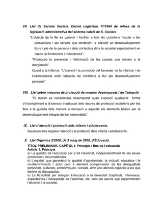VII. Llei de Serveis Socials. Decret Legislatiu 17/1994 de refosa de la
     legislació administrativa del sistema català de S. Socials
     “L’objecte de la llei és garantir i facilitar a tots els ciutadans l’accés a les
        prestacions i als serveis que tendeixin a afavorir un desenvolupament
        lliure i ple de la persona i dels col·lectius dins la societat especialment en
        casos de limitacions i mancances”:
      “Promoure la prevenció i l’eliminació de les causes que menen a la
      marginació”.
      Quant a la infància: “L’atenció i la promoció del benestar de la infància i de
      l’adolescència amb l’objectiu de contribuir a llur ple desenvolupament
      personal”


VIII. Llei sobre mesures de protecció de menors desemparats i de l’adopció
      “El menor es considerarà desemparat quan s’apreciï qualsevol               forma
d’incompliment o d’exercici inadequat dels deures de protecció establerts per les
lleis a la guarda dels menors o manquin a aquests els elements bàsics per al
desenvolupament integral de llur personalitat”.


IX. Llei d’atenció i protecció dels infants i adolescents.
   Aquestes lleis regulen l’atenció i la protecció dels infants i adolescents.

 X. Llei Orgànica 2/2006, de 3 maig de 2006, d’Educació.
   TÍTOL PRELIMINAR. CAPÍTOL I. Principis i fins de l’educació
   Article 1. Principis
   a) La qualitat de l’educació per a tot l’alumnat, independentment de les seves
   condicions i circumstàncies.
   b) L’equitat, que garanteixi la igualtat d’oportunitats, la inclusió educativa i la
   no-discriminació i actuï com a element compensador de les desigualtats
   personals, culturals, econòmiques i socials, amb una atenció especial a les que
   derivin de discapacitat.
   e) La flexibilitat per adequar l’educació a la diversitat d’aptituds, interessos,
   expectatives i necessitats de l’alumnat, així com als canvis que experimenten
   l’alumnat i la societat.
 