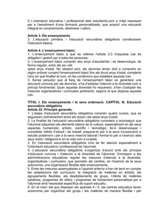 f) L’orientació educativa i professional dels estudiants,com a mitjà necessari
per a l’assoliment d’una formació personalitzada, que propiciï una educació
integral en coneixements, destreses i valors.

Article 3. Els ensenyaments
3. L’educació primària i l’educació secundària obligatòria constitueixen
l’educació bàsica.

Article 4. L’ensenyament bàsic.
1. L’ensenyament bàsic a què es refereix l’article 3.3 d’aquesta Llei és
obligatori i gratuït per a totes les persones.
2. L’ensenyament bàsic comprèn deu anys d’escolaritat i es desenvolupa, de
forma regular, entre els sis i els
setze anys d’edat. No obstant això, els alumnes tenen dret a romandre en
règim ordinari cursant l’ensenyament bàsic fins als divuit anys d’edat, complerts
l’any en què finalitzi el curs, en les condicions que estableix aquesta Llei.
3. Sense perjudici que al llarg de l’ensenyament bàsic es garanteixi una
educació comuna per als alumnes, s’ha d’adoptar l’atenció a la diversitat com a
principi fonamental. Quan aquesta diversitat ho requereixi, s’han d’adoptar les
mesures organitzatives i curriculars pertinents, segons el que disposa aquesta
Llei.

TÍTOL I. Els ensenyaments i la seva ordenació. CAPÍTOL III. Educació
secundària obligatòria
Article 22. Principis generals.
1. L’etapa d’educació secundària obligatòria comprèn quatre cursos, que se
segueixen ordinàriament entre els dotze i els setze anys d’edat.
2. La finalitat de l’educació secundària obligatòria consisteix a aconseguir que
l’alumnat adquireixi els elements bàsics de la cultura, especialment en els seus
aspectes humanístic, artístic, científic i tecnològic; fer-li desenvolupar i
consolidar hàbits d’estudi i de treball; preparar-lo per a la seva incorporació a
estudis posteriors i per a la seva inserció laboral i formar-lo per a l’exercici dels
seus drets i obligacions en la vida com a ciutadà.
3. En l’educació secundària obligatòria s’ha de fer atenció especialment a
l’orientació educativa i professional de l’alumnat.
4. L’educació secundària obligatòria s’organitza d’acord amb els principis
d’educació comuna i d’atenció a la diversitat de l’alumnat. Correspon a les
administracions educatives regular les mesures d’atenció a la diversitat,
organitzatives i curriculars, que permetin als centres, en l’exercici de la seva
autonomia, una organització flexible dels ensenyaments.
5. Entre les mesures assenyalades a l’apartat anterior s’han de tenir en compte
les adaptacions del currículum, la integració de matèries en àmbits, els
agrupaments flexibles, els desdoblaments de grups, l’oferta de matèries
optatives, programes de reforç i programes de tractament personalitzat per a
l’alumnat amb necessitat específica de suport educatiu.
6. En el marc del que disposen els apartats 4 i 5, els centres educatius tenen
autonomia per organitzar els grups i les matèries de manera flexible i per
 