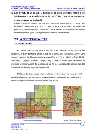 FUNDACIÓ CARLES BLANCH
CENTRE SANT JAUME – BADALONA                               PROJECTE EDUCATIU DE CENTRE

E. Llei 8/1995, de 27 de juliol, d'atenció i de protecció dels infants i els
    adolescents i de modificació de la Llei 37/1991, de 30 de desembre,
    sobre mesures de protecció
    Classifica entre els menors, els que són considerats infants (fins a 12 anys) i els
    considerats adolescents (de 12 a 18 anys) i especifica els drets del menor de
    participació, desenvolupament, sanitat, etc. També es troba un llistat de les infraccions
    considerades lleus, greus o molt greus vers la infància i adolescència.


    2.3.LA NOSTRA REALITAT
     La nostra realitat


         El Centre Sant Jaume està ubicat al Carrer Tortosa, 33 de la ciutat de
Badalona, al barri del Gorg, situat al sud de la ciutat. Els usuaris del Centre Sant
Jaume provenen de diferents barris de la perifèria sud de la ciutat (La Salut, Llefià,
Sant Roc, Congrés, Artigues, Sistrell, Gorg...) dels 34 barris que conformen el
municipi. L’emmarcament de la institució cal fer-lo des d’aquests barris i des del
treball que es desenvolupa amb la població.


         El Centre Sant Jaume, es situa en el propi medi on viuen els menors i adults
que hi assisteixen. Una intervenció individualitzada i continuada permet facilitar un
correcte desenvolupament personal, relacional i social.




                  Terme Municipal de Badalona                     Ubicació Centre Sant Jaume

Centre Sant Jaume                                                                              7
c/Tortosa 33
08918 Badalona
Telf. i Fax: 93.383.33.18
 