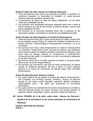 Article 21 sobre els drets i deures en l’àmbit de l’Educació
  1. Totes les persones tenen dret a una educació de qualitat i a accedir-hi en
     condicions d'igualtat. La Generalitat ha d'establir un model educatiu
     d'interès públic que garanteixi aquests drets.
  4. L'ensenyament és gratuït en totes les etapes obligatòries i en els altres
     nivells que s'estableixin per llei.
  7. Les persones amb necessitats educatives especials tenen dret a rebre el
     suport necessari que els permeti accedir al sistema educatiu, d'acord amb
     el que estableixen les lleis.
  8. Els membres de la comunitat educativa tenen dret a participar en els
     assumptes escolars i universitaris en els termes que estableixen les lleis

  Article 35 sobre els drets lingüístics en l’àmbit de l’Ensenyament
  1. Totes les persones tenen dret a rebre l'ensenyament en català, d'acord amb
     el que estableix aquest Estatut. El català s'ha d'utilitzar normalment com a
     llengua vehicular i d'aprenentatge en l'ensenyament universitari i en el no
     universitari.
  2. Els alumnes tenen dret a rebre l'ensenyament en català en l'ensenyament
     no universitari. També tenen el dret i el deure de conèixer amb suficiència
     oral i escrita el català i el castellà en finalitzar l'ensenyament obligatori, sigui
     quina sigui llur llengua habitual en incorporar-se a l'ensenyament.
     L'ensenyament del català i el castellà ha de tenir una presència adequada
     en els plans d'estudis.
  3. Els alumnes tenen dret a no ésser separats en centres ni en grups classe
     diferents per raó de llur llengua habitual.
  4. Els alumnes que s'incorporen més tard de l'edat corresponent al sistema
     escolar de Catalunya gaudeixen del dret a rebre un suport lingüístic
     especial si la manca de comprensió els dificulta seguir amb normalitat
     l'ensenyament.

  Article 44 sobre Educació, Recerca i Cultura
  1. Els poders públics han de garantir la qualitat del sistema d'ensenyament i
     han d'impulsar una formació humana, científica i tècnica de l'alumnat
     basada en els valors socials d'igualtat, solidaritat, llibertat, pluralisme,
     responsabilitat cívica i els altres que fonamenten la convivència
     democràtica.
  5. Els poders públics han d'emprendre les accions necessàries per a facilitar a
     totes les persones l'accés a la cultura, als béns i als serveis culturals i al
     patrimoni cultural, arqueològic, històric, industrial i artístic de Catalunya

XII. Decret 279/2006, de 4 de juliol, sobre drets i deures de l'alumnat i
    regulació de la convivència en els centres educatius no universitaris de
    Catalunya
  Capítol I. Dels drets de l'alumnat
  Article 1
 
