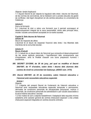 Objecte i àmbit d'aplicació
  1.1 Aquest Decret té per objecte la regulació dels drets i deures de l'alumnat,
  de les normes de convivència, de la mediació com a procés educatiu de gestió
  de conflictes i del règim disciplinari en els centres educatius no universitaris de
  Catalunya

  Article 8
  Dret a la formació
  8.1 L'alumnat té dret a rebre una formació que li permeti aconseguir el
  desenvolupament integral de la seva personalitat, dintre dels principis ètics,
  morals i socials comunament acceptats en la nostra societat.

  Capítol II. Dels deures de l'alumnat
  Article 20
  Deure de respecte als altres
  L'alumnat té el deure de respectar l'exercici dels drets i les llibertats dels
  membres de la comunitat escolar.

  Article 21
  Deure d'estudi
  21.1 L'estudi és un deure bàsic de l'alumnat que comporta el desenvolupament
  de les seves aptituds personals i l'aprofitament dels coneixements que
  s'imparteixen, amb la finalitat d'assolir una bona preparació humana i
  acadèmica.

XIII. DECRET 221/2000, de 26 de juny, pel qual es modifica el Decret
    266/1997, de 17 d'octubre, sobre drets i deures dels alumnes dels
    centres de nivell no universitari de Catalunya. (DOGC núm. 3175)

XIV. Decret 299/1997, de 25 de novembre, sobre l'atenció educativa a
    l'alumnat amb necessitats educatives especials
     Article I
  Objecte
  1.1 L'objecte del present Decret és l'ordenació de l'atenció educativa a
  l'alumnat amb necessitats educatives especials temporals o permanents,
  derivades de condicions personals de discapacitats psíquiques, motrius o
  sensorials, de condicions personals de sobredotació o per causes associades a
  la seva història educativa i escolar.
  1.2 Així mateix té com a objecte l'establiment i l'adaptació dels requisits mínims
  establerts amb caràcter general als centres d'educació especial i a les unitats
  d'educació especial integrades en centres docents ordinaris.
 