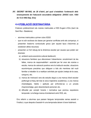XV. DECRET 96/1992, de 28 d’abril, pel qual s’estableix l’ordenació dels
      ensenyaments de l’educació secundària obligatòria (DOGC núm. 1593
      de 13.5.1992 Dep. Ens)


  4.4.POBLACIÓ DESTINATÀRIA
  S’atenen preferentment els nois/es matriculats a l’IES Eugeni d’Ors (barri de
  Sant Roc - Badalona):


  -    alumnes matriculats a primer cicle d’ESO
  -    que no són exclosos de classe per generar conflictes amb els companys, ni
       presenten trastorns conductuals greus (per aquest tipus d’alumnes ja
       existeixen altres recursos)
  -    presenten un fort rebuig de la dinàmica escolar per causes que poden ser
       diverses:
         a) ambient socio-econòmic-cultural desfavorit,
         b) situacions familiars que afavoreixen l’absentisme: encobriment de les
            faltes, manca de responsabilitat i autoritat per fer anar als nois/es a
            escola, manca de valoració positiva vers la institució escolar, situacions
            econòmiques precàries que obliguen a tots els membres del nucli
            familiar a treballar i/o a realitzar activitats per ajudar (neteja de la casa,
            cangurs), etc.
         c) manca de motivació vers els estudis degut a una manca d’èxit escolar
            perllongat al llarg del tota la seva trajectòria acadèmica, a una manca
            d’estratègies, hàbits i aptituds per enfrontar-se a un procés
            d’aprenentatge, gran desorientació personal, etc.
         d) dificultat per complir horaris i normativa que promou expulsions
            temporals i a la llarga manca d’arrelament amb l’IES, etc.


      Ens referim a alumnes que passen llargues temporades sense assistir a
      l’institut, o que després d’assistir-hi una temporada deixen d’anar totalment.
 