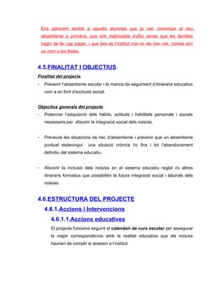 Ens adrecem també a aquells alumnes que ja van començar el seu
    absentisme a primària, que són matriculats d’ofici sense que les famílies
    hagin de fer cap paper, i que des de l’institut mai no els han vist, només són
    un nom a les llistes.


4.5.FINALITAT I OBJECTIUS
Finalitat del projecte
-    Prevenir l’absentisme escolar i la manca de seguiment d’itineraris educatius
     com a en font d’exclusió social.


Objectius generals del projecte
-    Potenciar l’adquisició dels hàbits, actituds i habilitats personals i socials
     necessaris per afavorir la integració social dels nois/es.


-    Preveure les situacions de risc d’absentisme i prevenir que un absentisme
     puntual esdevingui      una situació crònica i/o fins i tot l’abandonament
     definitiu del sistema educatiu.


-    Afavorir la inclusió dels nois/es en el sistema educatiu reglat i/o altres
     itineraris formatius que possibilitin la futura integració social i laborals dels
     nois/es.


4.6.ESTRUCTURA DEL PROJECTE
     4.6.1.Accions i Intervencions
         4.6.1.1.Accions educatives
         El projecte funciona seguint el calendari de curs escolar per assegurar
         la major correspondència amb la realitat educativa que els nois/es
         haurien de complir si anessin a l’institut.
 