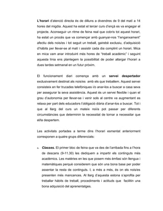 L’horari d’atenció directa és de dilluns a divendres de 9 del matí a 14
hores del migdia. Aquest ha estat el tercer curs d’ençà es va engegar el
projecte. Aconseguir un ritme de feina real que cobrís tot aquest horari,
ha estat un procés que va començar amb guanyar-nos “l’enganxament”
afectiu dels nois/es i tot seguit un treball, gairebé exclusiu, d’adquisició
d’hàbits per llevar-se al matí i assistir cada dia complint un horari. Mica
en mica vam anar introduint més hores de “treball acadèmic” i seguint
aquesta línia ens plantegem la possibilitat de poder allargar l’horari a
dues tardes setmanal en un futur pròxim.


El    funcionament    diari   comença     amb   un   servei   despertador
exclusivament destinat als nois/es amb els que treballem. Aquest servei
consisteix en fer trucades telefòniques i/o anar-los a buscar a casa seva
per assegurar la seva assistència. Aquest és un servei flexible i quan el
grau d’autonomia per llevar-se i venir sols al centre va augmentant es
relaxa per part dels educadors l’obligació diària d’anar-los a buscar. Tot i
que al llarg del curs un mateix noi/a pot passar per diferents
circumstàncies que determinin la necessitat de tornar a necessitar que
el/la despertem.


Les activitats portades a terme dins l’horari esmentat anteriorment
corresponen a quatre grups diferenciats:


a. Classes. El primer bloc de feina que va des de l’arribada fins a l’hora
     de descans (9-11.30) les dediquem a impartir els continguts més
     acadèmics. Les matèries en les que posem més èmfasi són llengua i
     matemàtiques perquè considerem que són una bona base per poder
     assentar la resta de continguts. I, a més a més, és on els nois/es
     presenten més mancances. Al llarg d’aquesta estona s’aprofita per
     treballar hàbits de treball, procediments i actituds que facilitin una
     bona adquisició del aprenentatges.
 