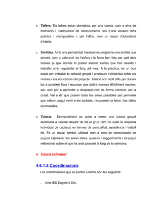 b. Tallers. Els tallers estan plantejats, per una banda, com a eina de
   motivació i d’adquisició de coneixements des d’una vessant més
   pràctica i manipulativa i, per l’altra, com un espai d’adquisició
   d’hàbits.


c. Sortides. Amb una periodicitat mensual es programa una sortida que
   serveix com a valoració de l’esforç i la feina ben feta per part dels
   nois/es ja que només hi poden assistir els/les que han assistit i
   treballat amb regularitat al llarg del mes. A la pràctica, és un bon
   espai per treballar la cohesió grupal i promoure l’afectivitat entre els
   nois/es i els educadors del projecte. També son molt útils per donar-
   los a conèixer llocs i recursos que d’altra manera difícilment veurien,
   així com per a aprendre a desplaçar-nos de forma correcte per la
   ciutat. Val a dir que posem totes les eines possibles per permetre
   que tothom pugui venir a les sortides, recuperant la feina i les faltes
   acumulades.


d. Tutoria.    Setmanalment es porta a terme una tutoria grupal
   destinada a valorar davant de tot el grup com ha estat la resposta
   individual de cadascú en termes de puntualitat, assistència i treball
   fet. És un espai, també, utilitzat com a eina de comunicació on
   puguin expressar les seves idees, queixes i suggeriments i es pugui
   reflexionar sobre el que ha anat passant al llarg de la setmana.


e. Tutoria individual


4.6.1.2.Coordinacions
  Les coordinacions que es porten a terme són les següents:


  -   Amb IES Eugeni d’Ors,
 