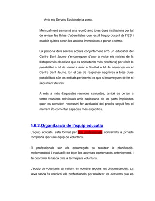 -   Amb els Serveis Socials de la zona.


       Mensualment es manté una reunió amb totes dues institucions per tal
       de revisar les llistes d’absentistes que recull l’equip docent de l’IES i
       establir quines seran les accions immediates a portar a terme.


       La persona dels serveis socials conjuntament amb un educador del
       Centre Sant Jaume s’encarreguen d’anar a visitar els nois/es de la
       llista (només els casos que es consideren més prioritaris) per oferir la
       possibilitat o bé de tornar a anar a l’institut o bé de començar en el
       Centre Sant Jaume. En el cas de respostes negatives a totes dues
       possibilitats són les entitats pertinents les que s’encarreguen de fer el
       seguiment del cas.


       A més a més d’aquestes reunions conjuntes, també es porten a
       terme reunions individuals amb cadascuna de les parts implicades
       quan es consideri necessari fer avaluació del procés seguit fins el
       moment i/o comentar aspectes més específics.




4.6.2.Organització de l’equip educatiu
L’equip educatiu està format per dos professionals contractats a jornada
complerta i per una equip de voluntaris.


El   professionals   són    els   encarregats   de    realitzar   la   planificació,
implementació i avaluació de totes les activitats esmentades anteriorment. I
de coordinar la tasca duta a terme pels voluntaris.


L’equip de voluntaris va variant en nombre segons les circumstàncies. La
seva tasca és recolzar els professionals per realitzar les activitats que es
 