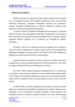 FUNDACIÓ CARLES BLANCH
CENTRE SANT JAUME – BADALONA                            PROJECTE EDUCATIU DE CENTRE



     Història de la població


         Badalona ha estat una ciutat que ha anant creixent al llarg de la seva història
com a conseqüència del seu teixit industrial constituint-se com a punt important
d’arribada d’immigrants. L’aportació demogràfica d’aquests que procedeixen,
sobretot, d’Andalusia, Castella, Múrcia i la resta de Catalunya, fa doblar la seva
població en només vint anys (dècada dels anys 60).
         La ciutat va cobrint la necessitat d’habitatges amb improvisació, un important
dèficit de recursos i eines antiquades de planificació. A finals dels 60 es construeix el
barri de Sant Roc que ubica gent procedent de diferents zones i situacions (riuades,
barraques Montjuïc, afectats per la construcció de l’Autopista de Mataró,
immigrants...).


         De 1960 a 1979 hi ha un augment continu de la població, que es dobla en
menys de 15 anys i, d’altra banda, un augment, també continu, de noves edificacions
destinades a habitatge, de manera que l’any 1970 més d’un 55% dels habitatges de
Badalona han estat construïts durant els 10 anys anteriors.


         Aquest creixement incontrolat és el que va promoure els dèficits urbanístics
actuals amb una construcció ràpida i precària, fins i tot de “barraquisme” i una manca
de política urbanística de serveis i d’infraestructures mínimes.


         De 1979 a 1990 la població augmenta moderadament fins a la meitat dels
anys vuitanta, en què comença a descendir. La crisi econòmica internacional iniciada
el 1973 afecta molt la indústria badalonina: la ciutat ja no pot oferir llocs de treball i
deixen d’arribar immigrants, alhora que alguns perden la feina i tornen al seu lloc
d’origen.


         De 1990 a 2000, el nombre d’habitants continua baixant a causa de diversos
factors com el descens de la natalitat, l’envelliment de la població, l’elevat preu de
l’habitatge i el canvi de residència a localitats més petites. A partir de llavors i fins
l’actualitat comença un període on població immigrant de fora de l’estat espanyol

Centre Sant Jaume                                                                      8
c/Tortosa 33
08918 Badalona
Telf. i Fax: 93.383.33.18
 