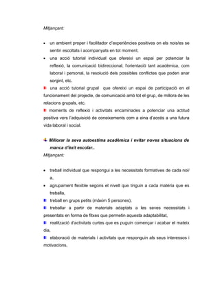 Mitjançant:


•   un ambient proper i facilitador d’experiències positives on els nois/es se
    sentin escoltats i acompanyats en tot moment,
•   una acció tutorial individual que ofereixi un espai per potenciar la
    reflexió, la comunicació bidireccional, l’orientació tant acadèmica, com
    laboral i personal, la resolució dels possibles conflictes que poden anar
    sorgint, etc.
    una acció tutorial grupal   que ofereixi un espai de participació en el
funcionament del projecte, de comunicació amb tot el grup, de millora de les
relacions grupals, etc.
    moments de reflexió i activitats encaminades a potenciar una actitud
positiva vers l’adquisició de coneixements com a eina d’accés a una futura
vida laboral i social.


    Millorar la seva autoestima acadèmica i evitar noves situacions de
    manca d’èxit escolar..
Mitjançant:


•   treball individual que respongui a les necessitats formatives de cada noi/
    a,
•   agrupament flexible segons el nivell que tinguin a cada matèria que es
    treballa,
    treball en grups petits (màxim 5 persones),
    treballar a partir de materials adaptats a les seves necessitats i
presentats en forma de fitxes que permetin aquesta adaptabilitat,
    realització d’activitats curtes que es puguin començar i acabar el mateix
dia,
    elaboració de materials i activitats que responguin als seus interessos i
motivacions,
 