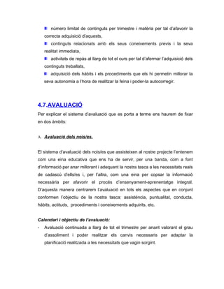 número limitat de continguts per trimestre i matèria per tal d’afavorir la
    correcta adquisició d’aquests,
       continguts relacionats amb els seus coneixements previs i la seva
    realitat immediata,
       activitats de repàs al llarg de tot el curs per tal d’afermar l’adquisició dels
    continguts treballats,
       adquisició dels hàbits i els procediments que els hi permetin millorar la
    seva autonomia a l’hora de realitzar la feina i poder-la autocorregir.




4.7.AVALUACIÓ
Per explicar el sistema d’avaluació que es porta a terme ens haurem de fixar
en dos àmbits:


A. Avaluació dels nois/es.


El sistema d’avaluació dels nois/es que assisteixen al nostre projecte l’entenem
com una eina educativa que ens ha de servir, per una banda, com a font
d’informació per anar millorant i adequant la nostra tasca a les necessitats reals
de cadascú d’ells/es i, per l’altra, com una eina per copsar la informació
necessària per afavorir el procés d’ensenyament-aprenentatge integral.
D’aquesta manera centrarem l’avaluació en tots els aspectes que en conjunt
conformen l’objectiu de la nostra tasca: assistència, puntualitat, conducta,
hàbits, actituds, procediments i coneixements adquirits, etc.


Calendari i objectiu de l’avaluació:
-   Avaluació continuada a llarg de tot el trimestre per anant valorant el grau
    d’assoliment i poder realitzar els canvis necessaris per adaptar la
    planificació realitzada a les necessitats que vagin sorgint.
 