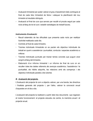 -   Avaluació trimestral per poder valorar el grau d’assoliment dels continguts al
    final de cada bloc trimestral de feina i adequar la planificació del nou
    trimestre al resultats obtinguts.
-   Avaluació al final de curs que serveix per recollir el procés seguit per cada
    noi/a al llarg de tot el curs i establir estratègies de treball futures.




Instruments d’avaluació:
-   Recull sistemàtic de les dificultats que presenta cada noi/a per realitzar
    l’activitat realitzada cada dia.
-   Controls al final de cada trimestre.
-   Tutories individuals trimestrals on es pacten els objectius individuals de
    treball en quant a assistència i puntualitat, conducta i aspectes acadèmics a
    millorar.
-   Tutories individuals puntuals per tractar temes concrets que puguin anar
    sorgint al llarg del trimestre.
-   Elaboració d’un informe trimestral i un informe de final de curs on en
    recullen totes les dades referents als avenços acadèmics, l’assistència i la
    puntualitat, els hàbits adquirits, les relacions amb els companys i els
    objectius individuals pactats a les tutories


B. Avaluació del projecte.
L’Avaluació del projecte té com a objectiu valorar, per una banda, les directrius
i finalitats generals del projecte i, per l’altra, valorar la concreció anual
d’aquestes en el dia a dia.


L’avaluació del projecte la realitzem a partir dels tres documents que regeixen
el nostre funcionament: el projecte educatiu de centre, la memòria anual i el
projecte anual.
 