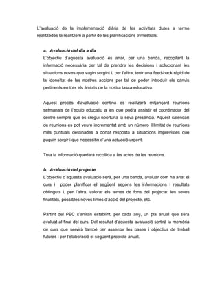 L’avaluació de la implementació diària de les activitats dutes a terme
realitzades la realitzem a partir de les planificacions trimestrals.


   a. Avaluació del dia a dia
   L’objectiu d’aquesta avaluació és anar, per una banda, recopilant la
   informació necessària per tal de prendre les decisions i solucionant les
   situacions noves que vagin sorgint i, per l’altra, tenir una feed-back ràpid de
   la idoneïtat de les nostres accions per tal de poder introduir els canvis
   pertinents en tots els àmbits de la nostra tasca educativa.


   Aquest procés d’avaluació continu es realitzarà mitjançant reunions
   setmanals de l’equip educatiu a les que podrà assistir el coordinador del
   centre sempre que es cregui oportuna la seva presència. Aquest calendari
   de reunions es pot veure incrementat amb un número il·limitat de reunions
   més puntuals destinades a donar resposta a situacions imprevistes que
   puguin sorgir i que necessitin d’una actuació urgent.


   Tota la informació quedarà recollida a les actes de les reunions.


   b. Avaluació del projecte
   L’objectiu d’aquesta avaluació serà, per una banda, avaluar com ha anat el
   curs i    poder planificar el següent segons les informacions i resultats
   obtinguts i, per l’altra, valorar els temes de fons del projecte: les seves
   finalitats, possibles noves línies d’acció del projecte, etc.


   Partint del PEC s’aniran establint, per cada any, un pla anual que serà
   avaluat al final del curs. Del resultat d’aquesta avaluació sortirà la memòria
   de curs que servirà també per assentar les bases i objectius de treball
   futures i per l’elaboració el següent projecte anual.
 