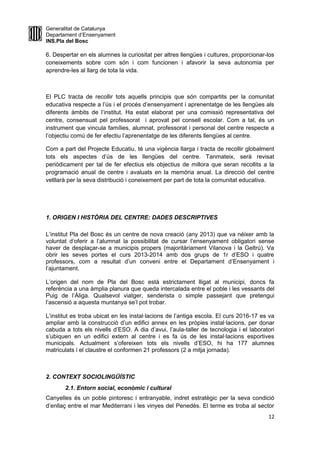 Generalitat de Catalunya
Departament d’Ensenyament
INS.Pla del Bosc
6. Despertar en els alumnes la curiositat per altres llengües i cultures, proporcionar-los
coneixements sobre com són i com funcionen i afavorir la seva autonomia per
aprendre-les al llarg de tota la vida.
El PLC tracta de recollir tots aquells principis que són compartits per la comunitat
educativa respecte a l’ús i el procés d’ensenyament i aprenentatge de les llengües als
diferents àmbits de l’institut. Ha estat elaborat per una comissió representativa del
centre, consensuat pel professorat i aprovat pel consell escolar. Com a tal, és un
instrument que vincula famílies, alumnat, professorat i personal del centre respecte a
l’objectiu comú de fer efectiu l’aprenentatge de les diferents llengües al centre.
Com a part del Projecte Educatiu, té una vigència llarga i tracta de recollir globalment
tots els aspectes d’ús de les llengües del centre. Tanmateix, serà revisat
periòdicament per tal de fer efectius els objectius de millora que seran recollits a la
programació anual de centre i avaluats en la memòria anual. La direcció del centre
vetllarà per la seva distribució i coneixement per part de tota la comunitat educativa.
1. ORIGEN I HISTÒRIA DEL CENTRE: DADES DESCRIPTIVES
L’institut Pla del Bosc és un centre de nova creació (any 2013) que va néixer amb la
voluntat d’oferir a l’alumnat la possibilitat de cursar l’ensenyament obligatori sense
haver de desplaçar-se a municipis propers (majoritàriament Vilanova i la Geltrú). Va
obrir les seves portes el curs 2013-2014 amb dos grups de 1r d’ESO i quatre
professors, com a resultat d’un conveni entre el Departament d’Ensenyament i
l’ajuntament.
L’origen del nom de Pla del Bosc està estrictament lligat al municipi, doncs fa
referència a una àmplia planura que queda intercalada entre el poble i les vessants del
Puig de l’Àliga. Qualsevol viatger, senderista o simple passejant que pretengui
l’ascensió a aquesta muntanya se’l pot trobar.
L’institut es troba ubicat en les instal·lacions de l’antiga escola. El curs 2016-17 es va
ampliar amb la construcció d’un edifici annex en les pròpies instal·lacions, per donar
cabuda a tots els nivells d’ESO. A dia d’avui, l’aula-taller de tecnologia i el laboratori
s’ubiquen en un edifici extern al centre i es fa ús de les instal·lacions esportives
municipals. Actualment s’ofereixen tots els nivells d’ESO, hi ha 177 alumnes
matriculats i el claustre el conformen 21 professors (2 a mitja jornada).
2. CONTEXT SOCIOLINGÜÍSTIC
2.1. Entorn social, econòmic i cultural
Canyelles és un poble pintoresc i entranyable, indret estratègic per la seva condició
d’enllaç entre el mar Mediterrani i les vinyes del Penedès. El terme es troba al sector
12
 