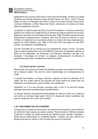 Generalitat de Catalunya
Departament d’Ensenyament
INS.Pla del Bosc
septentrional de la comarca del Garraf i limita amb l’Alt Penedès, formant una cubeta
envoltada per diverses elevacions (puig de Sant Miquel, de 358 m, Rodó i Puig de
l’Àliga, de 435 m i el Montgròs amb 358 m). Situat en un entorn forestal, entre el Parc
Comarcal d’Olèrdola i el Parc Natural del Garraf, proporciona al municipi aire fresc,
ideal per passejar per la natura.
La població, en data de gener de 2012, era de 4275 habitants. L’evolució en termes de
població ens mostra que el segle XIX fou el moment de màxima expansió del municipi.
Malgrat tot, des dels inicis del segle XX fins als anys 1960-70 aquest creixement s’anà
desaccelerant progressivament. Finalment, dels anys 80 ençà va haver-hi un punt
d’inflexió: el creixement es va accelerar gràcies a la creació de noves urbanitzacions,
passant de 1393 habitants l’any 1996 a 4319 l’any 2013 (les dades de l’any 2017
mostren una tendència a l’estabilització).
Avui dia, Canyelles és un municipi que s’ha expandit fins ocupar 14 km2, i ha donat
origen a grans urbanitzacions com són Califòrnia, Can Roca, la Cogullada, Daltmar, la
Selva de les Meravelles, les Amèriques, les Palmeres, Muntanya del Mar, Nou
Canyelles i Vora-Sitges. El nombre i la dispersió d’urbanitzacions ha dificultat el
sentiment de pertinença i l’arrelament de l’alumnat al poble.
2.2. Entorn escolar i alumnat
Més del 95% de l’alumnat de l'institut Pla del Bosc procedeix de l’escola Sant Nicolau,
de la mateixa localitat. Tots ells han iniciat l'aprenentatge de la lectoescriptura en
català.
A l’escola Sant Nicolau, la llengua vehicular, emprada en totes les activitats, és el
català. Per tant, podem afirmar que l'alumnat del nostre centre ens arriba amb una
preparació i un coneixement, quant al català, prou satisfactoris.
Actualment no hi ha cap alumne/a nouvingut però sí que hi ha alumnat d’origen
estranger que encara necessita d’ajuts complementaris.
La llengua vehicular d'ensenyament-aprenentatge en totes les àrees és el català tal
com marca la normativa legal vigent. Amb tot, la llengua de relació majoritària, tant
amb els companys com a casa, és el castellà.
3. EL TRACTAMENT DE LES LLENGÜES
La llengua és un vehicle de comunicació i de relació entre les persones, però també és
un instrument bàsic d’accés als sabers culturals. Permet accedir a diferents maneres
d’entendre la realitat, als sabers generats per diferents grups culturals i lingüístics, i
també permet desenvolupar la sensibilitat literària i artística, per això, aprendre la
llengua de la terra on naixem o vivim és bàsic per viure-hi en harmonia.
13
 