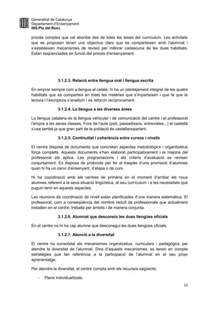 Generalitat de Catalunya
Departament d’Ensenyament
INS.Pla del Bosc
procés complex que cal abordar des de totes les àrees del currículum. Les activitats
que es proposen tenen uns objectius clars que es comparteixen amb l’alumnat i
s’estableixen mecanismes de revisió per millorar cadascuna de les dues habilitats.
Estan seqüenciades en funció del procés d’ensenyament.
3.1.2.3. Relació entre llengua oral i llengua escrita
En emprar sempre com a llengua el català, hi ha un plantejament integrat de les quatre
habilitats que es comparteix en totes les matèries que s’imparteixen i que fa que la
lectura i l’escriptura s’analitzin i es reforcin recíprocament.
3.1.2.4. La llengua a les diverses àrees
La llengua catalana és la llengua vehicular i de comunicació del centre i el professorat
l’empra a les seves classes. Fora de l’aula (pati, passadissos, entrevistes...) el castellà
s’usa també ja que gran part de la població és castellanoparlant.
3.1.2.5. Continuïtat i coherència entre cursos i nivells
El centre disposa de documents que concreten aspectes metodològics i organitzatius
força complets. Aquests documents s’han elaborat participativament i la majoria del
professorat els aplica. Les programacions i els criteris d’avaluació es revisen
conjuntament. Es disposa de protocols per fer el traspàs d’una promoció d’alumnes
quan hi ha un canvi d’ensenyant, d’etapa o de curs.
Hi ha coordinació amb els centres de primària en el moment d’arribar els nous
alumnes referent a la seva situació lingüística, al seu currículum i a les necessitats que
puguin tenir en aquests aspectes.
Les reunions de coordinació de nivell estan planificades d’una manera sistemàtica. El
professorat, com a conseqüència del nombre reduït de professionals que actualment
treballen en el centre, treballa per àmbits i de manera conjunta.
3.1.2.6. Alumnat que desconeix les dues llengües oficials
En el centre no hi ha cap alumne que desconegui les dues llengües oficials.
3.1.2.7. Atenció a la diversitat
El centre ha consolidat els mecanismes organitzatius, curriculars i pedagògics per
atendre la diversitat de l’alumnat. Dins d’aquests mecanismes, es tenen en compte
estratègies que fan referència a la participació de l’alumnat en el seu propi
aprenentatge.
Per atendre la diversitat, el centre compta amb els recursos següents:
- Plans individualitzats.
15
 