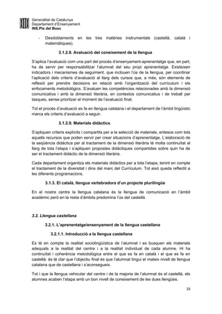 Generalitat de Catalunya
Departament d’Ensenyament
INS.Pla del Bosc
- Desdoblaments en les tres matèries instrumentals (castellà, català i
matemàtiques).
3.1.2.8. Avaluació del coneixement de la llengua
S’aplica l’avaluació com una part del procés d’ensenyament-aprenentatge que, en part,
ha de servir per responsabilitzar l’alumnat del seu propi aprenentatge. Existeixen
indicadors i mecanismes de seguiment, que inclouen l’ús de la llengua, per coordinar
l’aplicació dels criteris d’avaluació al llarg dels cursos que, a més, són elements de
reflexió per prendre decisions en relació amb l’organització del currículum i els
enfocaments metodològics. S’avaluen les competències relacionades amb la dimensió
comunicativa i amb la dimensió literària, en contextos comunicatius i de treball per
tasques, sense prioritzar el moment de l’avaluació final.
Tot el procés d’avaluació es fa en llengua catalana i el departament de l’àmbit lingüístic
marca els criteris d’avaluació a seguir.
3.1.2.9. Materials didàctics
S’apliquen criteris explícits i compartits per a la selecció de materials, entesos com tots
aquells recursos que poden servir per crear situacions d’aprenentatge. L’elaboració de
la seqüència didàctica per al tractament de la dimensió literària té molta continuïtat al
llarg de tota l’etapa i s’apliquen propostes didàctiques compartides sobre quin ha de
ser el tractament didàctic de la dimensió literària.
Cada departament organitza els materials didàctics per a tota l’etapa, tenint en compte
el tractament de la diversitat i dins del marc del Currículum. Tot això queda reflectit a
les diferents programacions.
3.1.3. El català, llengua vertebradora d’un projecte plurilingüe
En el nostre centre la llengua catalana és la llengua de comunicació en l’àmbit
acadèmic però en la resta d’àmbits predomina l’ús del castellà.
3.2. Llengua castellana
3.2.1. L’aprenentatge/ensenyament de la llengua castellana
3.2.1.1. Introducció a la llengua castellana
Es té en compte la realitat sociolingüística de l’alumnat i es busquen els materials
adequats a la realitat del centre i a la realitat individual de cada alumne. Hi ha
continuïtat i coherència metodològica entre el que es fa en català i el que es fa en
castellà: és té clar que l’objectiu final és que l’alumnat tingui el mateix nivell de llengua
catalana que de castellana i s’aconsegueix.
Tot i que la llengua vehicular del centre i de la majoria de l’alumnat és el castellà, els
alumnes acaben l’etapa amb un bon nivell de coneixement de les dues llengües.
16
 