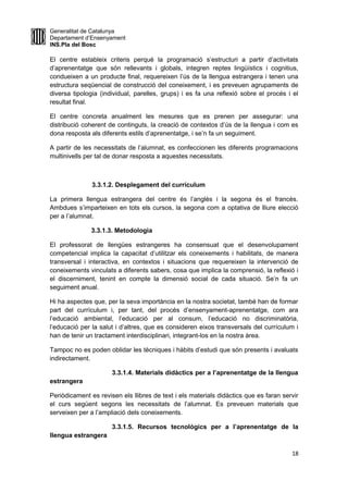 Generalitat de Catalunya
Departament d’Ensenyament
INS.Pla del Bosc
El centre estableix criteris perquè la programació s’estructuri a partir d’activitats
d’aprenentatge que són rellevants i globals, integren reptes lingüístics i cognitius,
condueixen a un producte final, requereixen l’ús de la llengua estrangera i tenen una
estructura seqüencial de construcció del coneixement, i es preveuen agrupaments de
diversa tipologia (individual, parelles, grups) i es fa una reflexió sobre el procés i el
resultat final.
El centre concreta anualment les mesures que es prenen per assegurar: una
distribució coherent de continguts, la creació de contextos d’ús de la llengua i com es
dona resposta als diferents estils d’aprenentatge, i se’n fa un seguiment.
A partir de les necessitats de l’alumnat, es confeccionen les diferents programacions
multinivells per tal de donar resposta a aquestes necessitats.
3.3.1.2. Desplegament del currículum
La primera llengua estrangera del centre és l’anglès i la segona és el francès.
Ambdues s’imparteixen en tots els cursos, la segona com a optativa de lliure elecció
per a l’alumnat.
3.3.1.3. Metodologia
El professorat de llengües estrangeres ha consensuat que el desenvolupament
competencial implica la capacitat d’utilitzar els coneixements i habilitats, de manera
transversal i interactiva, en contextos i situacions que requereixen la intervenció de
coneixements vinculats a diferents sabers, cosa que implica la comprensió, la reflexió i
el discerniment, tenint en compte la dimensió social de cada situació. Se’n fa un
seguiment anual.
Hi ha aspectes que, per la seva importància en la nostra societat, també han de formar
part del currículum i, per tant, del procés d’ensenyament-aprenentatge, com ara
l’educació ambiental, l’educació per al consum, l’educació no discriminatòria,
l’educació per la salut i d’altres, que es consideren eixos transversals del currículum i
han de tenir un tractament interdisciplinari, integrant-los en la nostra àrea.
Tampoc no es poden oblidar les tècniques i hàbits d’estudi que són presents i avaluats
indirectament.
3.3.1.4. Materials didàctics per a l’aprenentatge de la llengua
estrangera
Periòdicament es revisen els llibres de text i els materials didàctics que es faran servir
el curs següent segons les necessitats de l’alumnat. Es preveuen materials que
serveixen per a l’ampliació dels coneixements.
3.3.1.5. Recursos tecnològics per a l’aprenentatge de la
llengua estrangera
18
 